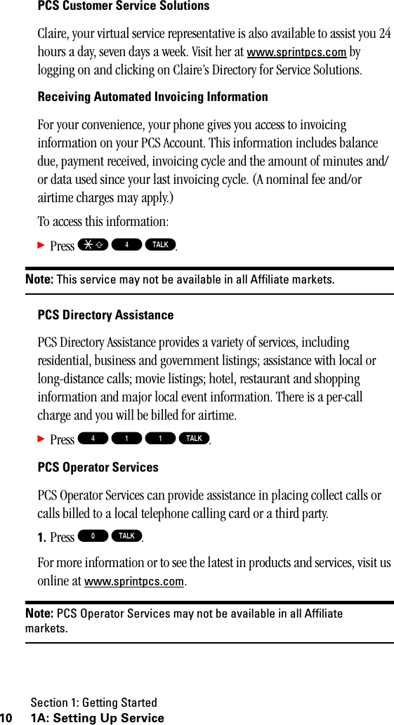 Section 1: Getting Started10 1A: Setting Up ServicePCS Customer Service SolutionsClaire, your virtual service representative is also available to assist you 24 hours a day, seven days a week. Visit her at www.sprintpcs.com by logging on and clicking on Claire’s Directory for Service Solutions.Receiving Automated Invoicing InformationFor your convenience, your phone gives you access to invoicing information on your PCS Account. This information includes balance due, payment received, invoicing cycle and the amount of minutes and/or data used since your last invoicing cycle. (A nominal fee and/or airtime charges may apply.)To access this information:䊳Press S 4 T.Note: This service may not be available in all Affiliate markets.PCS Directory AssistancePCS Directory Assistance provides a variety of services, including residential, business and government listings; assistance with local or long-distance calls; movie listings; hotel, restaurant and shopping information and major local event information. There is a per-call charge and you will be billed for airtime.䊳Press 4 1 1 T.PCS Operator ServicesPCS Operator Services can provide assistance in placing collect calls or calls billed to a local telephone calling card or a third party.1. Press 0 T.For more information or to see the latest in products and services, visit us online at www.sprintpcs.com.Note: PCS Operator Services may not be available in all Affiliatemarkets.