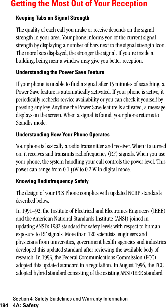 Section 4: Safety Guidelines and Warranty Information184 4A: SafetyGetting the Most Out of Your ReceptionKeeping Tabs on Signal StrengthThe quality of each call you make or receive depends on the signal strength in your area. Your phone informs you of the current signal strength by displaying a number of bars next to the signal strength icon. The more bars displayed, the stronger the signal. If you’re inside a building, being near a window may give you better reception.Understanding the Power Save FeatureIf your phone is unable to find a signal after 15 minutes of searching, a Power Save feature is automatically activated. If your phone is active, it periodically rechecks service availability or you can check it yourself by pressing any key. Anytime the Power Save feature is activated, a message displays on the screen. When a signal is found, your phone returns to Standby mode.Understanding How Your Phone OperatesYour phone is basically a radio transmitter and receiver. When it’s turned on, it receives and transmits radiofrequency (RF) signals. When you use your phone, the system handling your call controls the power level. This power can range from 0.1 µW to 0.2 W in digital mode.Knowing Radiofrequency SafetyThe design of your PCS Phone complies with updated NCRP standards described below.In 1991–92, the Institute of Electrical and Electronics Engineers (IEEE) and the American National Standards Institute (ANSI) joined in updating ANSI’s 1982 standard for safety levels with respect to human exposure to RF signals. More than 120 scientists, engineers and physicians from universities, government health agencies and industries developed this updated standard after reviewing the available body of research. In 1993, the Federal Communications Commission (FCC) adopted this updated standard in a regulation. In August 1996, the FCC adopted hybrid standard consisting of the existing ANSI/IEEE standard 