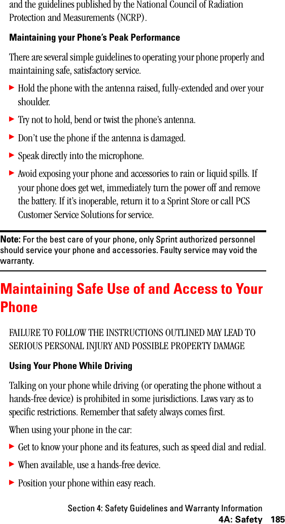 Section 4: Safety Guidelines and Warranty Information1854A: Safetyand the guidelines published by the National Council of Radiation Protection and Measurements (NCRP).Maintaining your Phone’s Peak PerformanceThere are several simple guidelines to operating your phone properly and maintaining safe, satisfactory service.䊳Hold the phone with the antenna raised, fully-extended and over your shoulder.䊳Try not to hold, bend or twist the phone’s antenna.䊳Don’t use the phone if the antenna is damaged.䊳Speak directly into the microphone.䊳Avoid exposing your phone and accessories to rain or liquid spills. If your phone does get wet, immediately turn the power off and remove the battery. If it’s inoperable, return it to a Sprint Store or call PCS Customer Service Solutions for service.Note: For the best care of your phone, only Sprint authorized personnelshould service your phone and accessories. Faulty service may void thewarranty.Maintaining Safe Use of and Access to YourPhoneFAILURE TO FOLLOW THE INSTRUCTIONS OUTLINED MAY LEAD TO SERIOUS PERSONAL INJURY AND POSSIBLE PROPERTY DAMAGEUsing Your Phone While DrivingTalking on your phone while driving (or operating the phone without a hands-free device) is prohibited in some jurisdictions. Laws vary as to specific restrictions. Remember that safety always comes first.When using your phone in the car:䊳Get to know your phone and its features, such as speed dial and redial.䊳When available, use a hands-free device.䊳Position your phone within easy reach.