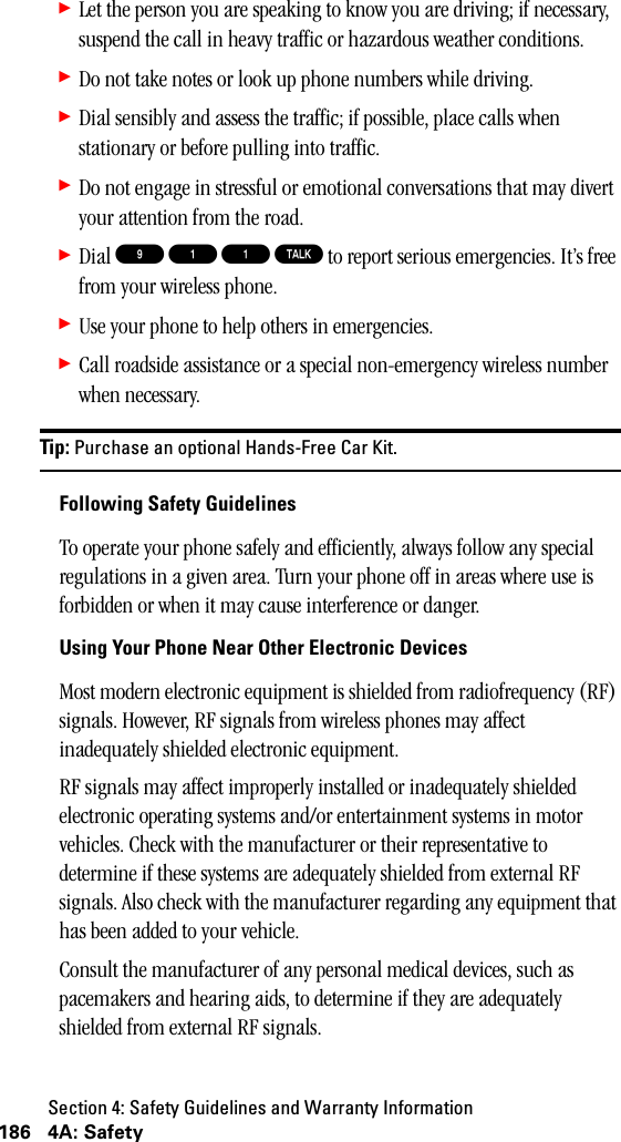 Section 4: Safety Guidelines and Warranty Information186 4A: Safety䊳Let the person you are speaking to know you are driving; if necessary, suspend the call in heavy traffic or hazardous weather conditions.䊳Do not take notes or look up phone numbers while driving.䊳Dial sensibly and assess the traffic; if possible, place calls when stationary or before pulling into traffic.䊳Do not engage in stressful or emotional conversations that may divert your attention from the road.䊳Dial 9 1 1 T to report serious emergencies. It’s free from your wireless phone.䊳Use your phone to help others in emergencies.䊳Call roadside assistance or a special non-emergency wireless number when necessary.Tip: Purchase an optional Hands-Free Car Kit.Following Safety GuidelinesTo operate your phone safely and efficiently, always follow any special regulations in a given area. Turn your phone off in areas where use is forbidden or when it may cause interference or danger.Using Your Phone Near Other Electronic DevicesMost modern electronic equipment is shielded from radiofrequency (RF) signals. However, RF signals from wireless phones may affect inadequately shielded electronic equipment.RF signals may affect improperly installed or inadequately shielded electronic operating systems and/or entertainment systems in motor vehicles. Check with the manufacturer or their representative to determine if these systems are adequately shielded from external RF signals. Also check with the manufacturer regarding any equipment that has been added to your vehicle.Consult the manufacturer of any personal medical devices, such as pacemakers and hearing aids, to determine if they are adequately shielded from external RF signals.