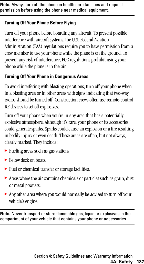 Section 4: Safety Guidelines and Warranty Information1874A: SafetyNote: Always turn off the phone in health care facilities and requestpermission before using the phone near medical equipment.Turning Off Your Phone Before FlyingTurn off your phone before boarding any aircraft. To prevent possible interference with aircraft systems, the U.S. Federal Aviation Administration (FAA) regulations require you to have permission from a crew member to use your phone while the plane is on the ground. To prevent any risk of interference, FCC regulations prohibit using your phone while the plane is in the air.Turning Off Your Phone in Dangerous AreasTo avoid interfering with blasting operations, turn off your phone when in a blasting area or in other areas with signs indicating that two-way radios should be turned off. Construction crews often use remote-control RF devices to set off explosives.Turn off your phone when you’re in any area that has a potentially explosive atmosphere. Although it’s rare, your phone or its accessories could generate sparks. Sparks could cause an explosion or a fire resulting in bodily injury or even death. These areas are often, but not always, clearly marked. They include:䊳Fueling areas such as gas stations.䊳Below deck on boats.䊳Fuel or chemical transfer or storage facilities.䊳Areas where the air contains chemicals or particles such as grain, dust or metal powders.䊳Any other area where you would normally be advised to turn off your vehicle’s engine.Note: Never transport or store flammable gas, liquid or explosives in thecompartment of your vehicle that contains your phone or accessories.