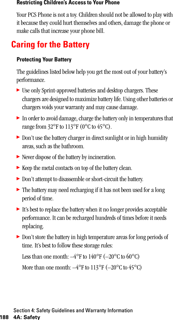 Section 4: Safety Guidelines and Warranty Information188 4A: SafetyRestricting Children’s Access to Your PhoneYour PCS Phone is not a toy. Children should not be allowed to play with it because they could hurt themselves and others, damage the phone or make calls that increase your phone bill.Caring for the BatteryProtecting Your BatteryThe guidelines listed below help you get the most out of your battery’s performance.䊳Use only Sprint-approved batteries and desktop chargers. These chargers are designed to maximize battery life. Using other batteries or chargers voids your warranty and may cause damage.䊳In order to avoid damage, charge the battery only in temperatures that range from 32°F to 113°F (0°C to 45°C).䊳Don’t use the battery charger in direct sunlight or in high humidity areas, such as the bathroom.䊳Never dispose of the battery by incineration.䊳Keep the metal contacts on top of the battery clean.䊳Don’t attempt to disassemble or short-circuit the battery.䊳The battery may need recharging if it has not been used for a long period of time.䊳It’s best to replace the battery when it no longer provides acceptable performance. It can be recharged hundreds of times before it needs replacing.䊳Don’t store the battery in high temperature areas for long periods of time. It’s best to follow these storage rules:Less than one month: –4°F to 140°F (–20°C to 60°C)More than one month: –4°F to 113°F (–20°C to 45°C)