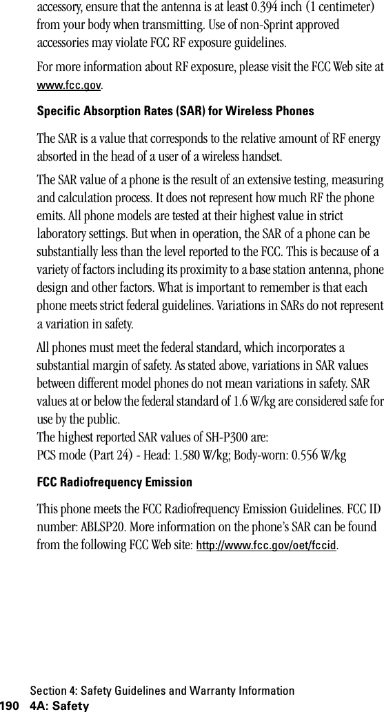 Section 4: Safety Guidelines and Warranty Information190 4A: Safetyaccessory, ensure that the antenna is at least 0.394 inch (1 centimeter) from your body when transmitting. Use of non-Sprint approved accessories may violate FCC RF exposure guidelines.For more information about RF exposure, please visit the FCC Web site at www.fcc.gov.Specific Absorption Rates (SAR) for Wireless PhonesThe SAR is a value that corresponds to the relative amount of RF energy absorted in the head of a user of a wireless handset.The SAR value of a phone is the result of an extensive testing, measuring and calculation process. It does not represent how much RF the phone emits. All phone models are tested at their highest value in strict laboratory settings. But when in operation, the SAR of a phone can be substantially less than the level reported to the FCC. This is because of a variety of factors including its proximity to a base station antenna, phone design and other factors. What is important to remember is that each phone meets strict federal guidelines. Variations in SARs do not represent a variation in safety.All phones must meet the federal standard, which incorporates a substantial margin of safety. As stated above, variations in SAR values between different model phones do not mean variations in safety. SAR values at or below the federal standard of 1.6 W/kg are considered safe for use by the public.The highest reported SAR values of SH-P300 are:PCS mode (Part 24) - Head: 1.580 W/kg; Body-worn: 0.556 W/kgFCC Radiofrequency EmissionThis phone meets the FCC Radiofrequency Emission Guidelines. FCC ID number: ABLSP20. More information on the phone’s SAR can be found from the following FCC Web site: http://www.fcc.gov/oet/fccid.