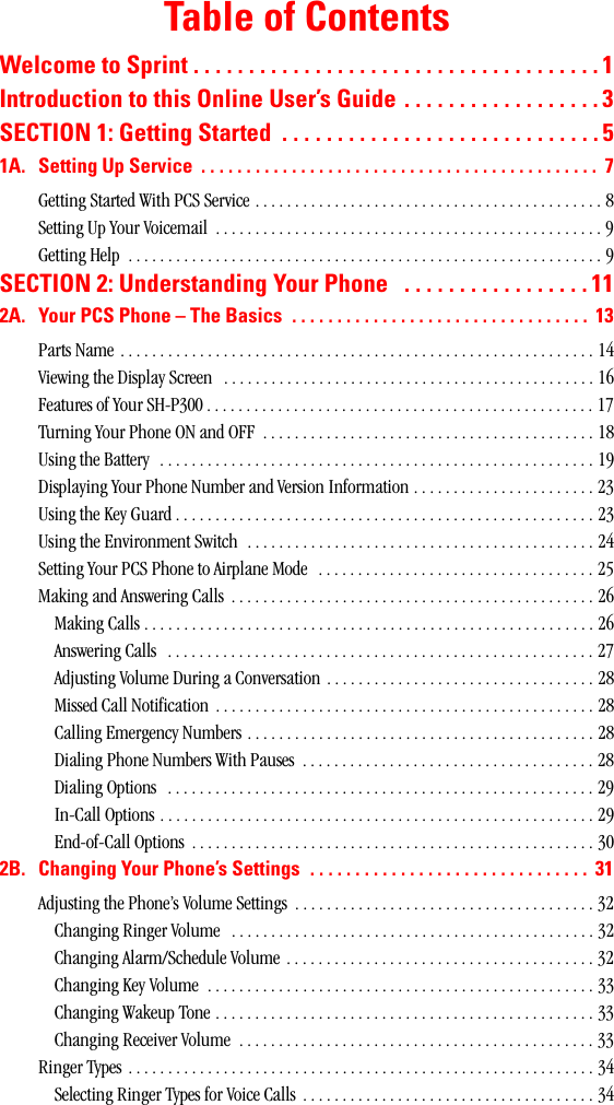 Table of ContentsWelcometoSprint.....................................1IntroductiontothisOnlineUser’sGuide..................3SECTION1:GettingStarted .............................51A. SettingUpService ............................................ 7Getting Started With PCS Service . . . . . . . . . . . . . . . . . . . . . . . . . . . . . . . . . . . . . . . . . . . . 8Setting Up Your Voicemail  . . . . . . . . . . . . . . . . . . . . . . . . . . . . . . . . . . . . . . . . . . . . . . . . . 9Getting Help  . . . . . . . . . . . . . . . . . . . . . . . . . . . . . . . . . . . . . . . . . . . . . . . . . . . . . . . . . . . . 9SECTION2:UnderstandingYourPhone .................112A. YourPCSPhone–TheBasics ................................. 13Parts Name . . . . . . . . . . . . . . . . . . . . . . . . . . . . . . . . . . . . . . . . . . . . . . . . . . . . . . . . . . . . 14Viewing the Display Screen   . . . . . . . . . . . . . . . . . . . . . . . . . . . . . . . . . . . . . . . . . . . . . . . 16Features of Your SH-P300 . . . . . . . . . . . . . . . . . . . . . . . . . . . . . . . . . . . . . . . . . . . . . . . . . 17Turning Your Phone ON and OFF  . . . . . . . . . . . . . . . . . . . . . . . . . . . . . . . . . . . . . . . . . . 18Using the Battery  . . . . . . . . . . . . . . . . . . . . . . . . . . . . . . . . . . . . . . . . . . . . . . . . . . . . . . . 19Displaying Your Phone Number and Version Information . . . . . . . . . . . . . . . . . . . . . . . 23Using the Key Guard . . . . . . . . . . . . . . . . . . . . . . . . . . . . . . . . . . . . . . . . . . . . . . . . . . . . . 23Using the Environment Switch  . . . . . . . . . . . . . . . . . . . . . . . . . . . . . . . . . . . . . . . . . . . . 24Setting Your PCS Phone to Airplane Mode   . . . . . . . . . . . . . . . . . . . . . . . . . . . . . . . . . . . 25Making and Answering Calls  . . . . . . . . . . . . . . . . . . . . . . . . . . . . . . . . . . . . . . . . . . . . . . 26Making Calls . . . . . . . . . . . . . . . . . . . . . . . . . . . . . . . . . . . . . . . . . . . . . . . . . . . . . . . . . 26Answering Calls   . . . . . . . . . . . . . . . . . . . . . . . . . . . . . . . . . . . . . . . . . . . . . . . . . . . . . . 27Adjusting Volume During a Conversation . . . . . . . . . . . . . . . . . . . . . . . . . . . . . . . . . . 28Missed Call Notification  . . . . . . . . . . . . . . . . . . . . . . . . . . . . . . . . . . . . . . . . . . . . . . . . 28Calling Emergency Numbers . . . . . . . . . . . . . . . . . . . . . . . . . . . . . . . . . . . . . . . . . . . . 28Dialing Phone Numbers With Pauses  . . . . . . . . . . . . . . . . . . . . . . . . . . . . . . . . . . . . . 28Dialing Options   . . . . . . . . . . . . . . . . . . . . . . . . . . . . . . . . . . . . . . . . . . . . . . . . . . . . . . 29In-Call Options . . . . . . . . . . . . . . . . . . . . . . . . . . . . . . . . . . . . . . . . . . . . . . . . . . . . . . . 29End-of-Call Options  . . . . . . . . . . . . . . . . . . . . . . . . . . . . . . . . . . . . . . . . . . . . . . . . . . . 302B. ChangingYourPhone’sSettings ............................... 31Adjusting the Phone’s Volume Settings  . . . . . . . . . . . . . . . . . . . . . . . . . . . . . . . . . . . . . . 32Changing Ringer Volume   . . . . . . . . . . . . . . . . . . . . . . . . . . . . . . . . . . . . . . . . . . . . . . 32Changing Alarm/Schedule Volume . . . . . . . . . . . . . . . . . . . . . . . . . . . . . . . . . . . . . . . 32Changing Key Volume  . . . . . . . . . . . . . . . . . . . . . . . . . . . . . . . . . . . . . . . . . . . . . . . . . 33Changing Wakeup Tone . . . . . . . . . . . . . . . . . . . . . . . . . . . . . . . . . . . . . . . . . . . . . . . . 33Changing Receiver Volume  . . . . . . . . . . . . . . . . . . . . . . . . . . . . . . . . . . . . . . . . . . . . . 33Ringer Types  . . . . . . . . . . . . . . . . . . . . . . . . . . . . . . . . . . . . . . . . . . . . . . . . . . . . . . . . . . . 34Selecting Ringer Types for Voice Calls  . . . . . . . . . . . . . . . . . . . . . . . . . . . . . . . . . . . . . 34