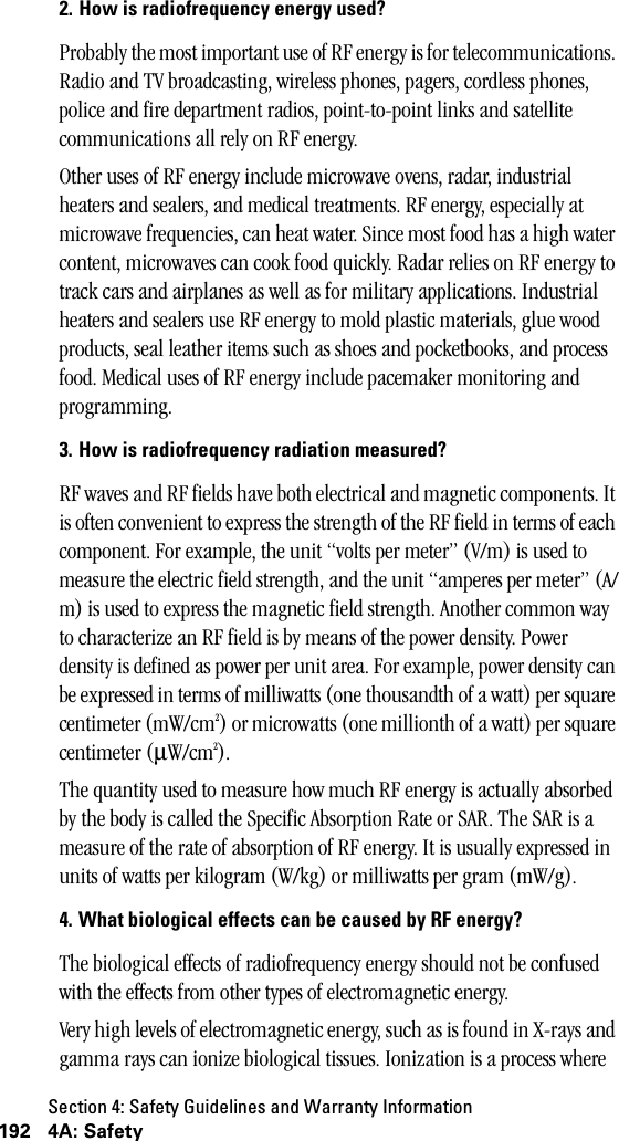 Section 4: Safety Guidelines and Warranty Information192 4A: Safety2. How is radiofrequency energy used?Probably the most important use of RF energy is for telecommunications. Radio and TV broadcasting, wireless phones, pagers, cordless phones, police and fire department radios, point-to-point links and satellite communications all rely on RF energy. Other uses of RF energy include microwave ovens, radar, industrial heaters and sealers, and medical treatments. RF energy, especially at microwave frequencies, can heat water. Since most food has a high water content, microwaves can cook food quickly. Radar relies on RF energy to track cars and airplanes as well as for military applications. Industrial heaters and sealers use RF energy to mold plastic materials, glue wood products, seal leather items such as shoes and pocketbooks, and process food. Medical uses of RF energy include pacemaker monitoring and programming.3. How is radiofrequency radiation measured?RF waves and RF fields have both electrical and magnetic components. It is often convenient to express the strength of the RF field in terms of each component. For example, the unit “volts per meter” (V/m) is used to measure the electric field strength, and the unit “amperes per meter” (A/m) is used to express the magnetic field strength. Another common way to characterize an RF field is by means of the power density. Power density is defined as power per unit area. For example, power density can be expressed in terms of milliwatts (one thousandth of a watt) per square centimeter (mW/cm2) or microwatts (one millionth of a watt) per square centimeter (µW/cm2).The quantity used to measure how much RF energy is actually absorbed by the body is called the Specific Absorption Rate or SAR. The SAR is a measure of the rate of absorption of RF energy. It is usually expressed in units of watts per kilogram (W/kg) or milliwatts per gram (mW/g). 4. What biological effects can be caused by RF energy?The biological effects of radiofrequency energy should not be confused with the effects from other types of electromagnetic energy.Very high levels of electromagnetic energy, such as is found in X-rays and gamma rays can ionize biological tissues. Ionization is a process where 