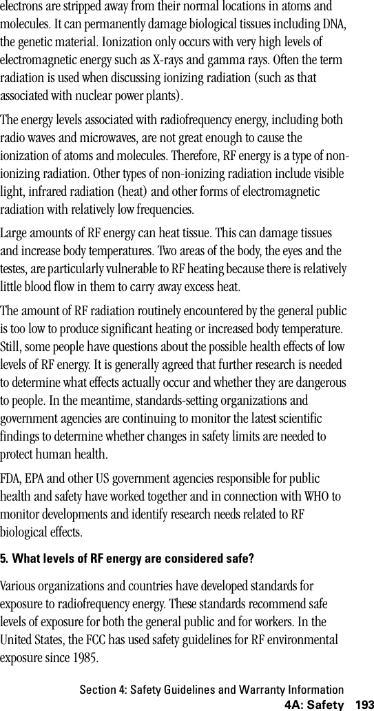 Section 4: Safety Guidelines and Warranty Information1934A: Safetyelectrons are stripped away from their normal locations in atoms and molecules. It can permanently damage biological tissues including DNA, the genetic material. Ionization only occurs with very high levels of electromagnetic energy such as X-rays and gamma rays. Often the term radiation is used when discussing ionizing radiation (such as that associated with nuclear power plants). The energy levels associated with radiofrequency energy, including both radio waves and microwaves, are not great enough to cause the ionization of atoms and molecules. Therefore, RF energy is a type of non-ionizing radiation. Other types of non-ionizing radiation include visible light, infrared radiation (heat) and other forms of electromagnetic radiation with relatively low frequencies. Large amounts of RF energy can heat tissue. This can damage tissues and increase body temperatures. Two areas of the body, the eyes and the testes, are particularly vulnerable to RF heating because there is relatively little blood flow in them to carry away excess heat.The amount of RF radiation routinely encountered by the general public is too low to produce significant heating or increased body temperature. Still, some people have questions about the possible health effects of low levels of RF energy. It is generally agreed that further research is needed to determine what effects actually occur and whether they are dangerous to people. In the meantime, standards-setting organizations and government agencies are continuing to monitor the latest scientific findings to determine whether changes in safety limits are needed to protect human health.FDA, EPA and other US government agencies responsible for public health and safety have worked together and in connection with WHO to monitor developments and identify research needs related to RF biological effects. 5. What levels of RF energy are considered safe?Various organizations and countries have developed standards for exposure to radiofrequency energy. These standards recommend safe levels of exposure for both the general public and for workers. In the United States, the FCC has used safety guidelines for RF environmental exposure since 1985. 