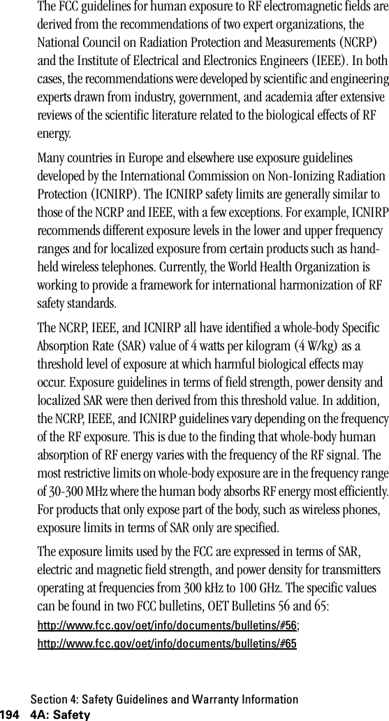 Section 4: Safety Guidelines and Warranty Information194 4A: SafetyThe FCC guidelines for human exposure to RF electromagnetic fields are derived from the recommendations of two expert organizations, the National Council on Radiation Protection and Measurements (NCRP) and the Institute of Electrical and Electronics Engineers (IEEE). In both cases, the recommendations were developed by scientific and engineering experts drawn from industry, government, and academia after extensive reviews of the scientific literature related to the biological effects of RF energy. Many countries in Europe and elsewhere use exposure guidelines developed by the International Commission on Non-Ionizing Radiation Protection (ICNIRP). The ICNIRP safety limits are generally similar to those of the NCRP and IEEE, with a few exceptions. For example, ICNIRP recommends different exposure levels in the lower and upper frequency ranges and for localized exposure from certain products such as hand-held wireless telephones. Currently, the World Health Organization is working to provide a framework for international harmonization of RF safety standards.The NCRP, IEEE, and ICNIRP all have identified a whole-body Specific Absorption Rate (SAR) value of 4 watts per kilogram (4 W/kg) as a threshold level of exposure at which harmful biological effects may occur. Exposure guidelines in terms of field strength, power density and localized SAR were then derived from this threshold value. In addition, the NCRP, IEEE, and ICNIRP guidelines vary depending on the frequency of the RF exposure. This is due to the finding that whole-body human absorption of RF energy varies with the frequency of the RF signal. The most restrictive limits on whole-body exposure are in the frequency range of 30-300 MHz where the human body absorbs RF energy most efficiently. For products that only expose part of the body, such as wireless phones, exposure limits in terms of SAR only are specified.The exposure limits used by the FCC are expressed in terms of SAR, electric and magnetic field strength, and power density for transmitters operating at frequencies from 300 kHz to 100 GHz. The specific values can be found in two FCC bulletins, OET Bulletins 56 and 65: http://www.fcc.gov/oet/info/documents/bulletins/#56; http://www.fcc.gov/oet/info/documents/bulletins/#65