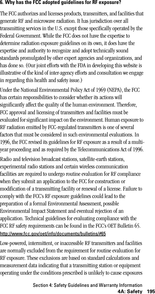 Section 4: Safety Guidelines and Warranty Information1954A: Safety6. Why has the FCC adopted guidelines for RF exposure?The FCC authorizes and licenses products, transmitters, and facilities that generate RF and microwave radiation. It has jurisdiction over all transmitting services in the U.S. except those specifically operated by the Federal Government. While the FCC does not have the expertise to determine radiation exposure guidelines on its own, it does have the expertise and authority to recognize and adopt technically sound standards promulgated by other expert agencies and organizations, and has done so. (Our joint efforts with the FDA in developing this website is illustrative of the kind of inter-agency efforts and consultation we engage in regarding this health and safety issue.)Under the National Environmental Policy Act of 1969 (NEPA), the FCC has certain responsibilities to consider whether its actions will significantly affect the quality of the human environment. Therefore, FCC approval and licensing of transmitters and facilities must be evaluated for significant impact on the environment. Human exposure to RF radiation emitted by FCC-regulated transmitters is one of several factors that must be considered in such environmental evaluations. In 1996, the FCC revised its guidelines for RF exposure as a result of a multi-year proceeding and as required by the Telecommunications Act of 1996.Radio and television broadcast stations, satellite-earth stations, experimental radio stations and certain wireless communication facilities are required to undergo routine evaluation for RF compliance when they submit an application to the FCC for construction or modification of a transmitting facility or renewal of a license. Failure to comply with the FCC’s RF exposure guidelines could lead to the preparation of a formal Environmental Assessment, possible Environmental Impact Statement and eventual rejection of an application. Technical guidelines for evaluating compliance with the FCC RF safety requirements can be found in the FCC’s OET Bulletin 65. http://www.fcc.gov/oet/info/documents/bulletins/#65Low-powered, intermittent, or inaccessible RF transmitters and facilities are normally excluded from the requirement for routine evaluation for RF exposure. These exclusions are based on standard calculations and measurement data indicating that a transmitting station or equipment operating under the conditions prescribed is unlikely to cause exposures 