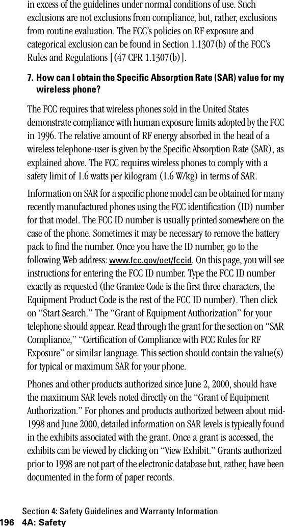 Section 4: Safety Guidelines and Warranty Information196 4A: Safetyin excess of the guidelines under normal conditions of use. Such exclusions are not exclusions from compliance, but, rather, exclusions from routine evaluation. The FCC’s policies on RF exposure and categorical exclusion can be found in Section 1.1307(b) of the FCC’s Rules and Regulations [(47 CFR 1.1307(b)].7. How can I obtain the Specific Absorption Rate (SAR) value for mywireless phone?The FCC requires that wireless phones sold in the United States demonstrate compliance with human exposure limits adopted by the FCC in 1996. The relative amount of RF energy absorbed in the head of a wireless telephone-user is given by the Specific Absorption Rate (SAR), as explained above. The FCC requires wireless phones to comply with a safety limit of 1.6 watts per kilogram (1.6 W/kg) in terms of SAR.Information on SAR for a specific phone model can be obtained for many recently manufactured phones using the FCC identification (ID) number for that model. The FCC ID number is usually printed somewhere on the case of the phone. Sometimes it may be necessary to remove the battery pack to find the number. Once you have the ID number, go to the following Web address: www.fcc.gov/oet/fccid. On this page, you will see instructions for entering the FCC ID number. Type the FCC ID number exactly as requested (the Grantee Code is the first three characters, the Equipment Product Code is the rest of the FCC ID number). Then click on “Start Search.” The “Grant of Equipment Authorization” for your telephone should appear. Read through the grant for the section on “SAR Compliance,” “Certification of Compliance with FCC Rules for RF Exposure” or similar language. This section should contain the value(s) for typical or maximum SAR for your phone.Phones and other products authorized since June 2, 2000, should have the maximum SAR levels noted directly on the “Grant of Equipment Authorization.” For phones and products authorized between about mid-1998 and June 2000, detailed information on SAR levels is typically found in the exhibits associated with the grant. Once a grant is accessed, the exhibits can be viewed by clicking on “View Exhibit.” Grants authorized prior to 1998 are not part of the electronic database but, rather, have been documented in the form of paper records. 