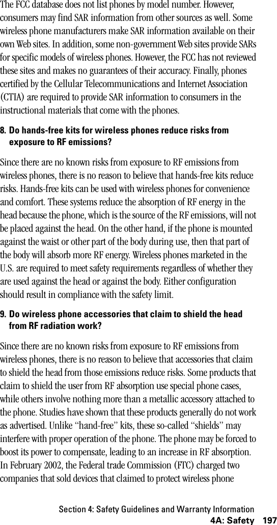 Section 4: Safety Guidelines and Warranty Information1974A: SafetyThe FCC database does not list phones by model number. However, consumers may find SAR information from other sources as well. Some wireless phone manufacturers make SAR information available on their own Web sites. In addition, some non-government Web sites provide SARs for specific models of wireless phones. However, the FCC has not reviewed these sites and makes no guarantees of their accuracy. Finally, phones certified by the Cellular Telecommunications and Internet Association (CTIA) are required to provide SAR information to consumers in the instructional materials that come with the phones. 8. Do hands-free kits for wireless phones reduce risks fromexposure to RF emissions?Since there are no known risks from exposure to RF emissions from wireless phones, there is no reason to believe that hands-free kits reduce risks. Hands-free kits can be used with wireless phones for convenience and comfort. These systems reduce the absorption of RF energy in the head because the phone, which is the source of the RF emissions, will not be placed against the head. On the other hand, if the phone is mounted against the waist or other part of the body during use, then that part of the body will absorb more RF energy. Wireless phones marketed in the U.S. are required to meet safety requirements regardless of whether they are used against the head or against the body. Either configuration should result in compliance with the safety limit.9. Do wireless phone accessories that claim to shield the headfrom RF radiation work?Since there are no known risks from exposure to RF emissions from wireless phones, there is no reason to believe that accessories that claim to shield the head from those emissions reduce risks. Some products that claim to shield the user from RF absorption use special phone cases, while others involve nothing more than a metallic accessory attached to the phone. Studies have shown that these products generally do not work as advertised. Unlike “hand-free” kits, these so-called “shields” may interfere with proper operation of the phone. The phone may be forced to boost its power to compensate, leading to an increase in RF absorption. In February 2002, the Federal trade Commission (FTC) charged two companies that sold devices that claimed to protect wireless phone 