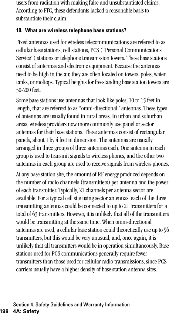 Section 4: Safety Guidelines and Warranty Information198 4A: Safetyusers from radiation with making false and unsubstantiated claims. According to FTC, these defendants lacked a reasonable basis to substantiate their claim.10. What are wireless telephone base stations?Fixed antennas used for wireless telecommunications are referred to as cellular base stations, cell stations, PCS (“Personal Communications Service”) stations or telephone transmission towers. These base stations consist of antennas and electronic equipment. Because the antennas need to be high in the air, they are often located on towers, poles, water tanks, or rooftops. Typical heights for freestanding base station towers are 50-200 feet. Some base stations use antennas that look like poles, 10 to 15 feet in length, that are referred to as “omni-directional” antennas. These types of antennas are usually found in rural areas. In urban and suburban areas, wireless providers now more commonly use panel or sector antennas for their base stations. These antennas consist of rectangular panels, about 1 by 4 feet in dimension. The antennas are usually arranged in three groups of three antennas each. One antenna in each group is used to transmit signals to wireless phones, and the other two antennas in each group are used to receive signals from wireless phones.At any base station site, the amount of RF energy produced depends on the number of radio channels (transmitters) per antenna and the power of each transmitter. Typically, 21 channels per antenna sector are available. For a typical cell site using sector antennas, each of the three transmitting antennas could be connected to up to 21 transmitters for a total of 63 transmitters. However, it is unlikely that all of the transmitters would be transmitting at the same time. When omni-directional antennas are used, a cellular base station could theoretically use up to 96 transmitters, but this would be very unusual, and, once again, it is unlikely that all transmitters would be in operation simultaneously. Base stations used for PCS communications generally require fewer transmitters than those used for cellular radio transmissions, since PCS carriers usually have a higher density of base station antenna sites.