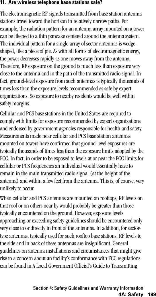 Section 4: Safety Guidelines and Warranty Information1994A: Safety11. Are wireless telephone base stations safe?The electromagnetic RF signals transmitted from base station antennas stations travel toward the horizon in relatively narrow paths. For example, the radiation pattern for an antenna array mounted on a tower can be likened to a thin pancake centered around the antenna system. The individual pattern for a single array of sector antennas is wedge-shaped, like a piece of pie. As with all forms of electromagnetic energy, the power decreases rapidly as one moves away from the antenna. Therefore, RF exposure on the ground is much less than exposure very close to the antenna and in the path of the transmitted radio signal. In fact, ground-level exposure from such antennas is typically thousands of times less than the exposure levels recommended as safe by expert organizations. So exposure to nearby residents would be well within safety margins. Cellular and PCS base stations in the United States are required to comply with limits for exposure recommended by expert organizations and endorsed by government agencies responsible for health and safety. Measurements made near cellular and PCS base station antennas mounted on towers have confirmed that ground-level exposures are typically thousands of times less than the exposure limits adopted by the FCC. In fact, in order to be exposed to levels at or near the FCC limits for cellular or PCS frequencies an individual would essentially have to remain in the main transmitted radio signal (at the height of the antenna) and within a few feet from the antenna. This is, of course, very unlikely to occur.When cellular and PCS antennas are mounted on rooftops, RF levels on that roof or on others near by would probably be greater than those typically encountered on the ground. However, exposure levels approaching or exceeding safety guidelines should be encountered only very close to or directly in front of the antennas. In addition, for sector-type antennas, typically used for such rooftop base stations, RF levels to the side and in back of these antennas are insignificant. General guidelines on antenna installations and circumstances that might give rise to a concern about an facility’s conformance with FCC regulations can be found in A Local Government Official’s Guide to Transmitting 