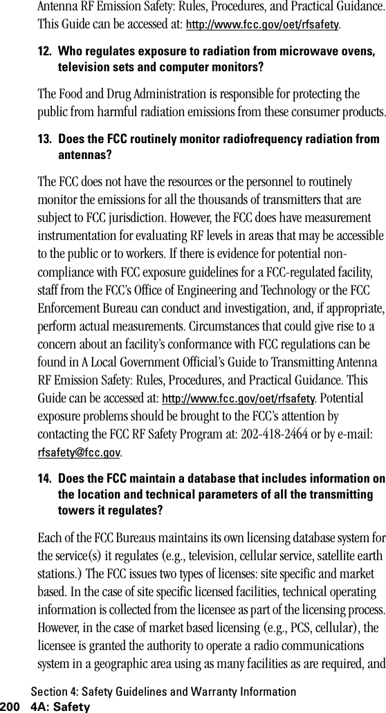 Section 4: Safety Guidelines and Warranty Information200 4A: SafetyAntenna RF Emission Safety: Rules, Procedures, and Practical Guidance. This Guide can be accessed at: http://www.fcc.gov/oet/rfsafety.12. Who regulates exposure to radiation from microwave ovens,television sets and computer monitors?The Food and Drug Administration is responsible for protecting the public from harmful radiation emissions from these consumer products.13. Does the FCC routinely monitor radiofrequency radiation fromantennas?The FCC does not have the resources or the personnel to routinely monitor the emissions for all the thousands of transmitters that are subject to FCC jurisdiction. However, the FCC does have measurement instrumentation for evaluating RF levels in areas that may be accessible to the public or to workers. If there is evidence for potential non-compliance with FCC exposure guidelines for a FCC-regulated facility, staff from the FCC’s Office of Engineering and Technology or the FCC Enforcement Bureau can conduct and investigation, and, if appropriate, perform actual measurements. Circumstances that could give rise to a concern about an facility’s conformance with FCC regulations can be found in A Local Government Official’s Guide to Transmitting Antenna RF Emission Safety: Rules, Procedures, and Practical Guidance. This Guide can be accessed at: http://www.fcc.gov/oet/rfsafety. Potential exposure problems should be brought to the FCC’s attention by contacting the FCC RF Safety Program at: 202-418-2464 or by e-mail: rfsafety@fcc.gov. 14. Does the FCC maintain a database that includes information onthe location and technical parameters of all the transmittingtowers it regulates?Each of the FCC Bureaus maintains its own licensing database system for the service(s) it regulates (e.g., television, cellular service, satellite earth stations.) The FCC issues two types of licenses: site specific and market based. In the case of site specific licensed facilities, technical operating information is collected from the licensee as part of the licensing process. However, in the case of market based licensing (e.g., PCS, cellular), the licensee is granted the authority to operate a radio communications system in a geographic area using as many facilities as are required, and 