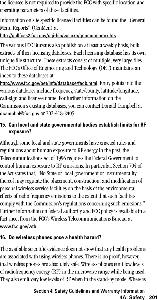 Section 4: Safety Guidelines and Warranty Information2014A: Safetythe licensee is not required to provide the FCC with specific location and operating parameters of these facilities.Information on site specific licensed facilities can be found the “General Menu Reports” (GenMen) at http://gullfoss2.fcc.gov/cgi-bin/ws.exe/genmen/index.hts.The various FCC Bureaus also publish on at least a weekly basis, bulk extracts of their licensing databases. Each licensing database has its own unique file structure. These extracts consist of multiple, very large files. The FCC’s Office of Engineering and Technology (OET) maintains an index to these databases at http://www.fcc.gov/oet/info/database/fadb.html. Entry points into the various databases include frequency, state/county, latitude/longitude, call-sign and licensee name. For further information on the Commission’s existing databases, you can contact Donald Campbell at dcampbel@fcc.gov or 202-418-2405.15. Can local and state governmental bodies establish limits for RFexposure?Although some local and state governments have enacted rules and regulations about human exposure to RF energy in the past, the Telecommunications Act of 1996 requires the Federal Government to control human exposure to RF emissions. In particular, Section 704 of the Act states that, “No State or local government or instrumentality thereof may regulate the placement, construction, and modification of personal wireless service facilities on the basis of the environmental effects of radio frequency emissions to the extent that such facilities comply with the Commission’s regulations concerning such emissions.” Further information on federal authority and FCC policy is available in a fact sheet from the FCC’s Wireless Telecommunications Bureau at www.fcc.gov/wtb. 16. Do wireless phones pose a health hazard?The available scientific evidence does not show that any health problems are associated with using wireless phones. There is no proof, however, that wireless phones are absolutely safe. Wireless phones emit low levels of radiofrequency energy (RF) in the microwave range while being used. They also emit very low levels of RF when in the stand-by mode. Whereas 