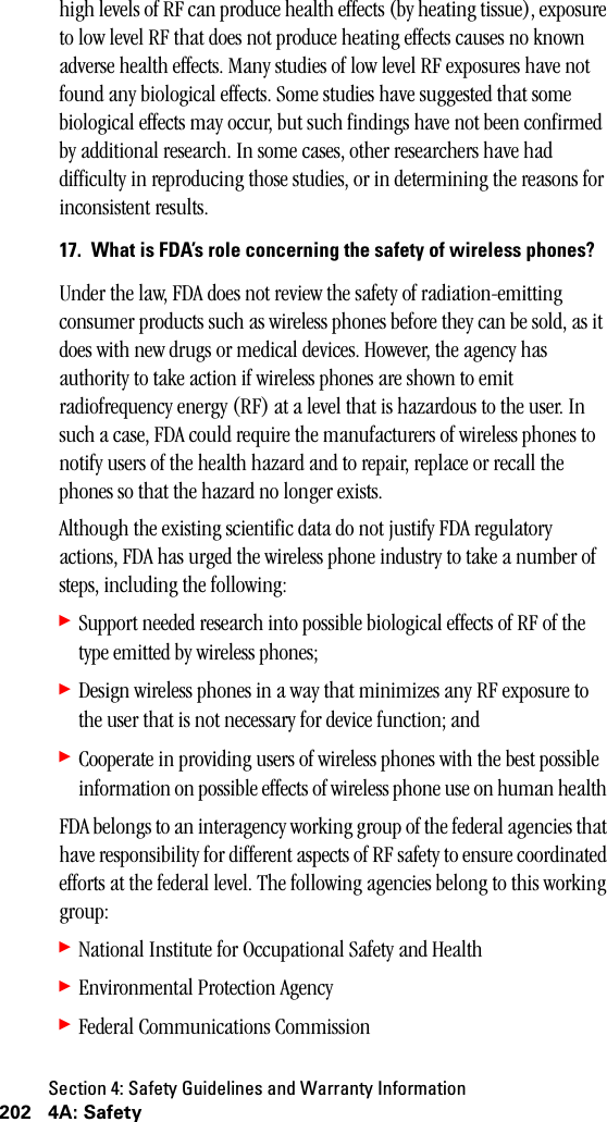 Section 4: Safety Guidelines and Warranty Information202 4A: Safetyhigh levels of RF can produce health effects (by heating tissue), exposure to low level RF that does not produce heating effects causes no known adverse health effects. Many studies of low level RF exposures have not found any biological effects. Some studies have suggested that some biological effects may occur, but such findings have not been confirmed by additional research. In some cases, other researchers have had difficulty in reproducing those studies, or in determining the reasons for inconsistent results.17. What is FDA’s role concerning the safety of wireless phones?Under the law, FDA does not review the safety of radiation-emitting consumer products such as wireless phones before they can be sold, as it does with new drugs or medical devices. However, the agency has authority to take action if wireless phones are shown to emit radiofrequency energy (RF) at a level that is hazardous to the user. In such a case, FDA could require the manufacturers of wireless phones to notify users of the health hazard and to repair, replace or recall the phones so that the hazard no longer exists.Although the existing scientific data do not justify FDA regulatory actions, FDA has urged the wireless phone industry to take a number of steps, including the following:䊳Support needed research into possible biological effects of RF of the type emitted by wireless phones; 䊳Design wireless phones in a way that minimizes any RF exposure to the user that is not necessary for device function; and 䊳Cooperate in providing users of wireless phones with the best possible information on possible effects of wireless phone use on human health FDA belongs to an interagency working group of the federal agencies that have responsibility for different aspects of RF safety to ensure coordinated efforts at the federal level. The following agencies belong to this working group:䊳National Institute for Occupational Safety and Health 䊳Environmental Protection Agency 䊳Federal Communications Commission 