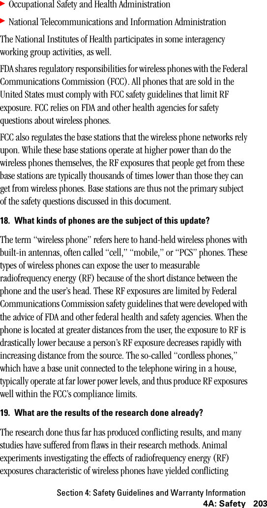 Section 4: Safety Guidelines and Warranty Information2034A: Safety䊳Occupational Safety and Health Administration 䊳National Telecommunications and Information Administration The National Institutes of Health participates in some interagency working group activities, as well.FDA shares regulatory responsibilities for wireless phones with the Federal Communications Commission (FCC). All phones that are sold in the United States must comply with FCC safety guidelines that limit RF exposure. FCC relies on FDA and other health agencies for safety questions about wireless phones.FCC also regulates the base stations that the wireless phone networks rely upon. While these base stations operate at higher power than do the wireless phones themselves, the RF exposures that people get from these base stations are typically thousands of times lower than those they can get from wireless phones. Base stations are thus not the primary subject of the safety questions discussed in this document.18. What kinds of phones are the subject of this update?The term “wireless phone” refers here to hand-held wireless phones with built-in antennas, often called “cell,” “mobile,” or “PCS” phones. These types of wireless phones can expose the user to measurable radiofrequency energy (RF) because of the short distance between the phone and the user’s head. These RF exposures are limited by Federal Communications Commission safety guidelines that were developed with the advice of FDA and other federal health and safety agencies. When the phone is located at greater distances from the user, the exposure to RF is drastically lower because a person’s RF exposure decreases rapidly with increasing distance from the source. The so-called “cordless phones,” which have a base unit connected to the telephone wiring in a house, typically operate at far lower power levels, and thus produce RF exposures well within the FCC’s compliance limits.19. What are the results of the research done already?The research done thus far has produced conflicting results, and many studies have suffered from flaws in their research methods. Animal experiments investigating the effects of radiofrequency energy (RF) exposures characteristic of wireless phones have yielded conflicting 