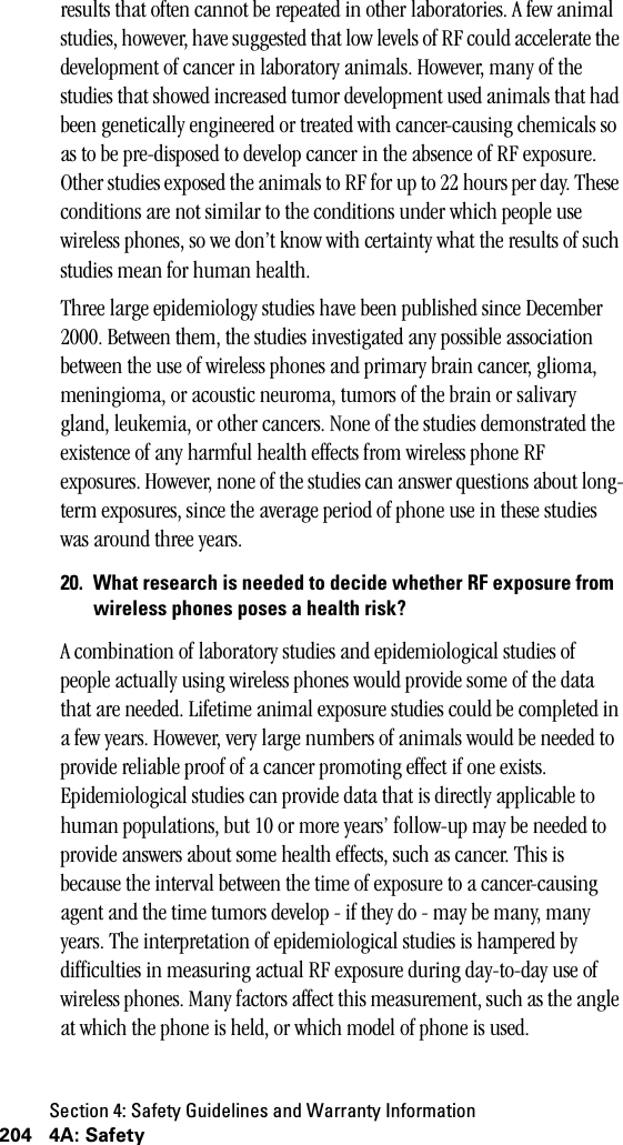 Section 4: Safety Guidelines and Warranty Information204 4A: Safetyresults that often cannot be repeated in other laboratories. A few animal studies, however, have suggested that low levels of RF could accelerate the development of cancer in laboratory animals. However, many of the studies that showed increased tumor development used animals that had been genetically engineered or treated with cancer-causing chemicals so as to be pre-disposed to develop cancer in the absence of RF exposure. Other studies exposed the animals to RF for up to 22 hours per day. These conditions are not similar to the conditions under which people use wireless phones, so we don’t know with certainty what the results of such studies mean for human health.Three large epidemiology studies have been published since December 2000. Between them, the studies investigated any possible association between the use of wireless phones and primary brain cancer, glioma, meningioma, or acoustic neuroma, tumors of the brain or salivary gland, leukemia, or other cancers. None of the studies demonstrated the existence of any harmful health effects from wireless phone RF exposures. However, none of the studies can answer questions about long-term exposures, since the average period of phone use in these studies was around three years.20. What research is needed to decide whether RF exposure fromwireless phones poses a health risk?A combination of laboratory studies and epidemiological studies of people actually using wireless phones would provide some of the data that are needed. Lifetime animal exposure studies could be completed in a few years. However, very large numbers of animals would be needed to provide reliable proof of a cancer promoting effect if one exists. Epidemiological studies can provide data that is directly applicable to human populations, but 10 or more years’ follow-up may be needed to provide answers about some health effects, such as cancer. This is because the interval between the time of exposure to a cancer-causing agent and the time tumors develop - if they do - may be many, many years. The interpretation of epidemiological studies is hampered by difficulties in measuring actual RF exposure during day-to-day use of wireless phones. Many factors affect this measurement, such as the angle at which the phone is held, or which model of phone is used.