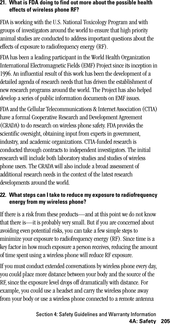 Section 4: Safety Guidelines and Warranty Information2054A: Safety21. What is FDA doing to find out more about the possible healtheffects of wireless phone RF?FDA is working with the U.S. National Toxicology Program and with groups of investigators around the world to ensure that high priority animal studies are conducted to address important questions about the effects of exposure to radiofrequency energy (RF).FDA has been a leading participant in the World Health Organization International Electromagnetic Fields (EMF) Project since its inception in 1996. An influential result of this work has been the development of a detailed agenda of research needs that has driven the establishment of new research programs around the world. The Project has also helped develop a series of public information documents on EMF issues.FDA and the Cellular Telecommunications &amp; Internet Association (CTIA) have a formal Cooperative Research and Development Agreement (CRADA) to do research on wireless phone safety. FDA provides the scientific oversight, obtaining input from experts in government, industry, and academic organizations. CTIA-funded research is conducted through contracts to independent investigators. The initial research will include both laboratory studies and studies of wireless phone users. The CRADA will also include a broad assessment of additional research needs in the context of the latest research developments around the world.22. What steps can I take to reduce my exposure to radiofrequencyenergy from my wireless phone?If there is a risk from these products—and at this point we do not know that there is—it is probably very small. But if you are concerned about avoiding even potential risks, you can take a few simple steps to minimize your exposure to radiofrequency energy (RF). Since time is a key factor in how much exposure a person receives, reducing the amount of time spent using a wireless phone will reduce RF exposure.If you must conduct extended conversations by wireless phone every day, you could place more distance between your body and the source of the RF, since the exposure level drops off dramatically with distance. For example, you could use a headset and carry the wireless phone away from your body or use a wireless phone connected to a remote antenna 