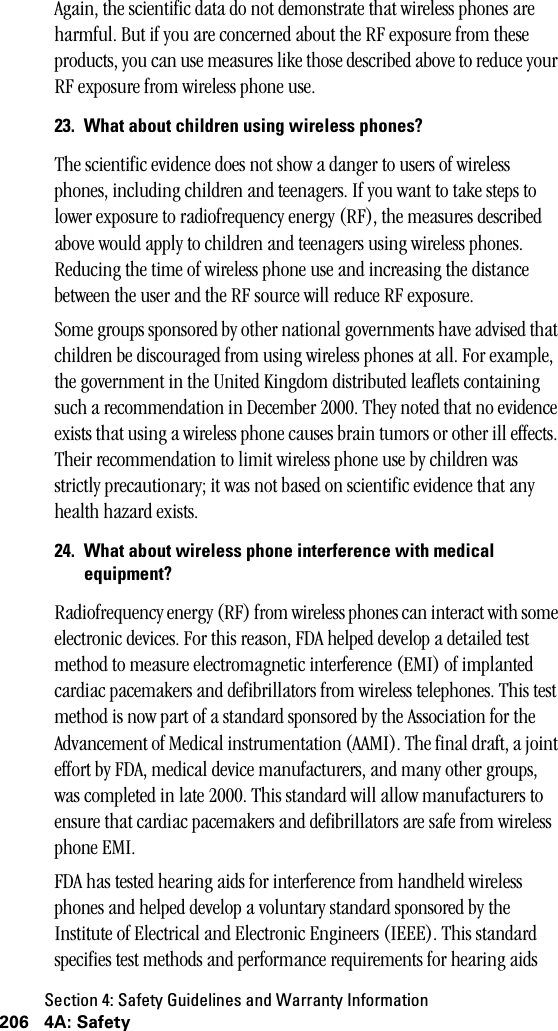 Section 4: Safety Guidelines and Warranty Information206 4A: SafetyAgain, the scientific data do not demonstrate that wireless phones are harmful. But if you are concerned about the RF exposure from these products, you can use measures like those described above to reduce your RF exposure from wireless phone use.23. What about children using wireless phones?The scientific evidence does not show a danger to users of wireless phones, including children and teenagers. If you want to take steps to lower exposure to radiofrequency energy (RF), the measures described above would apply to children and teenagers using wireless phones. Reducing the time of wireless phone use and increasing the distance between the user and the RF source will reduce RF exposure.Some groups sponsored by other national governments have advised that children be discouraged from using wireless phones at all. For example, the government in the United Kingdom distributed leaflets containing such a recommendation in December 2000. They noted that no evidence exists that using a wireless phone causes brain tumors or other ill effects. Their recommendation to limit wireless phone use by children was strictly precautionary; it was not based on scientific evidence that any health hazard exists.24. What about wireless phone interference with medicalequipment?Radiofrequency energy (RF) from wireless phones can interact with some electronic devices. For this reason, FDA helped develop a detailed test method to measure electromagnetic interference (EMI) of implanted cardiac pacemakers and defibrillators from wireless telephones. This test method is now part of a standard sponsored by the Association for the Advancement of Medical instrumentation (AAMI). The final draft, a joint effort by FDA, medical device manufacturers, and many other groups, was completed in late 2000. This standard will allow manufacturers to ensure that cardiac pacemakers and defibrillators are safe from wireless phone EMI.FDA has tested hearing aids for interference from handheld wireless phones and helped develop a voluntary standard sponsored by the Institute of Electrical and Electronic Engineers (IEEE). This standard specifies test methods and performance requirements for hearing aids 