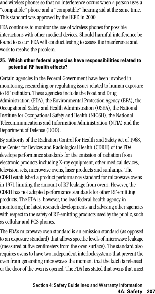 Section 4: Safety Guidelines and Warranty Information2074A: Safetyand wireless phones so that no interference occurs when a person uses a “compatible” phone and a “compatible” hearing aid at the same time. This standard was approved by the IEEE in 2000.FDA continues to monitor the use of wireless phones for possible interactions with other medical devices. Should harmful interference be found to occur, FDA will conduct testing to assess the interference and work to resolve the problem.25. Which other federal agencies have responsibilities related topotential RF health effects?Certain agencies in the Federal Government have been involved in monitoring, researching or regulating issues related to human exposure to RF radiation. These agencies include the Food and Drug Administration (FDA), the Environmental Protection Agency (EPA), the Occupational Safety and Health Administration (OSHA), the National Institute for Occupational Safety and Health (NIOSH), the National Telecommunications and Information Administration (NTIA) and the Department of Defense (DOD).By authority of the Radiation Control for Health and Safety Act of 1968, the Center for Devices and Radiological Health (CDRH) of the FDA develops performance standards for the emission of radiation from electronic products including X-ray equipment, other medical devices, television sets, microwave ovens, laser products and sunlamps. The CDRH established a product performance standard for microwave ovens in 1971 limiting the amount of RF leakage from ovens. However, the CDRH has not adopted performance standards for other RF-emitting products. The FDA is, however, the lead federal health agency in monitoring the latest research developments and advising other agencies with respect to the safety of RF-emitting products used by the public, such as cellular and PCS phones.The FDA’s microwave oven standard is an emission standard (as opposed to an exposure standard) that allows specific levels of microwave leakage (measured at five centimeters from the oven surface). The standard also requires ovens to have two independent interlock systems that prevent the oven from generating microwaves the moment that the latch is released or the door of the oven is opened. The FDA has stated that ovens that meet 