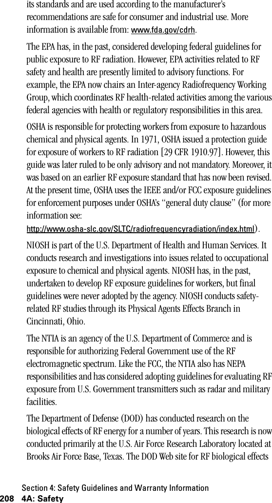 Section 4: Safety Guidelines and Warranty Information208 4A: Safetyits standards and are used according to the manufacturer’s recommendations are safe for consumer and industrial use. More information is available from: www.fda.gov/cdrh.The EPA has, in the past, considered developing federal guidelines for public exposure to RF radiation. However, EPA activities related to RF safety and health are presently limited to advisory functions. For example, the EPA now chairs an Inter-agency Radiofrequency Working Group, which coordinates RF health-related activities among the various federal agencies with health or regulatory responsibilities in this area.OSHA is responsible for protecting workers from exposure to hazardous chemical and physical agents. In 1971, OSHA issued a protection guide for exposure of workers to RF radiation [29 CFR 1910.97]. However, this guide was later ruled to be only advisory and not mandatory. Moreover, it was based on an earlier RF exposure standard that has now been revised. At the present time, OSHA uses the IEEE and/or FCC exposure guidelines for enforcement purposes under OSHA’s “general duty clause” (for more information see: http://www.osha-slc.gov/SLTC/radiofrequencyradiation/index.html).NIOSH is part of the U.S. Department of Health and Human Services. It conducts research and investigations into issues related to occupational exposure to chemical and physical agents. NIOSH has, in the past, undertaken to develop RF exposure guidelines for workers, but final guidelines were never adopted by the agency. NIOSH conducts safety-related RF studies through its Physical Agents Effects Branch in Cincinnati, Ohio.The NTIA is an agency of the U.S. Department of Commerce and is responsible for authorizing Federal Government use of the RF electromagnetic spectrum. Like the FCC, the NTIA also has NEPA responsibilities and has considered adopting guidelines for evaluating RF exposure from U.S. Government transmitters such as radar and military facilities.The Department of Defense (DOD) has conducted research on the biological effects of RF energy for a number of years. This research is now conducted primarily at the U.S. Air Force Research Laboratory located at Brooks Air Force Base, Texas. The DOD Web site for RF biological effects 