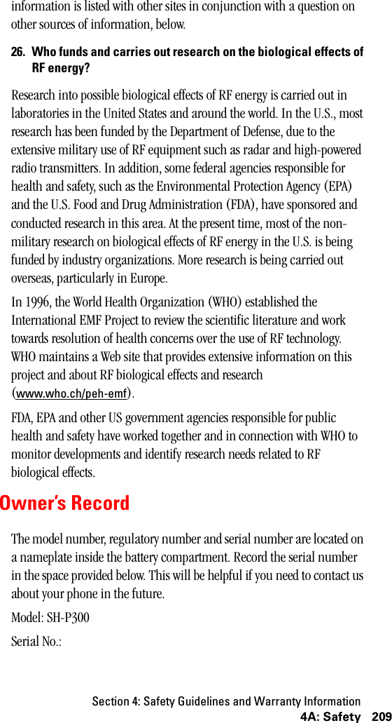 Section 4: Safety Guidelines and Warranty Information2094A: Safetyinformation is listed with other sites in conjunction with a question on other sources of information, below.26. Who funds and carries out research on the biological effects ofRF energy?Research into possible biological effects of RF energy is carried out in laboratories in the United States and around the world. In the U.S., most research has been funded by the Department of Defense, due to the extensive military use of RF equipment such as radar and high-powered radio transmitters. In addition, some federal agencies responsible for health and safety, such as the Environmental Protection Agency (EPA) and the U.S. Food and Drug Administration (FDA), have sponsored and conducted research in this area. At the present time, most of the non-military research on biological effects of RF energy in the U.S. is being funded by industry organizations. More research is being carried out overseas, particularly in Europe.In 1996, the World Health Organization (WHO) established the International EMF Project to review the scientific literature and work towards resolution of health concerns over the use of RF technology. WHO maintains a Web site that provides extensive information on this project and about RF biological effects and research (www.who.ch/peh-emf).FDA, EPA and other US government agencies responsible for public health and safety have worked together and in connection with WHO to monitor developments and identify research needs related to RF biological effects.Owner’s RecordThe model number, regulatory number and serial number are located on a nameplate inside the battery compartment. Record the serial number in the space provided below. This will be helpful if you need to contact us about your phone in the future.Model: SH-P300Serial No.: