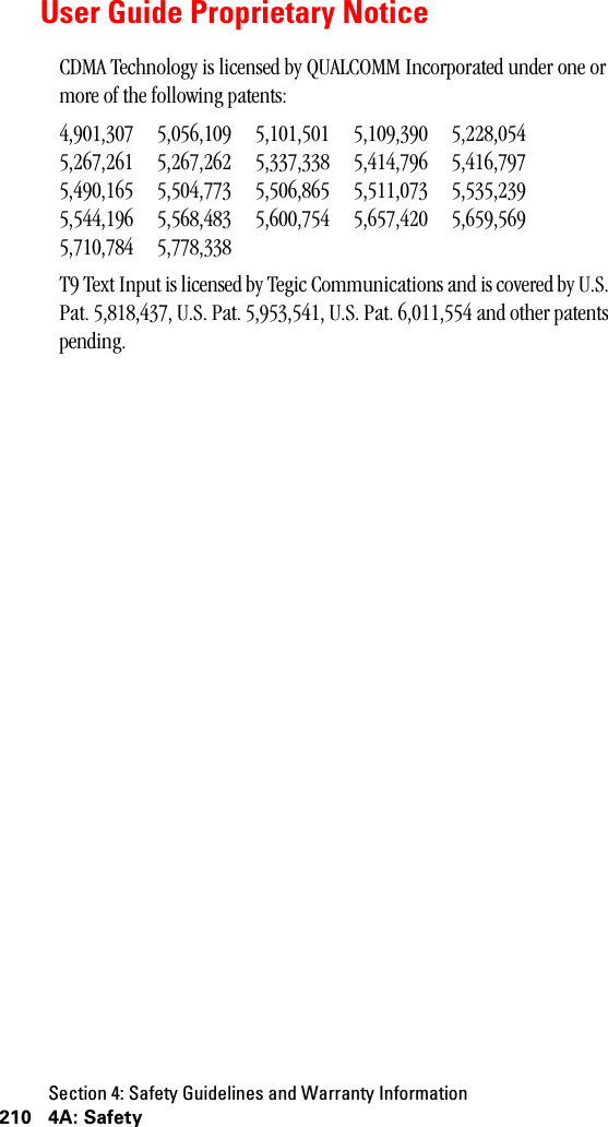 Section 4: Safety Guidelines and Warranty Information210 4A: SafetyUser Guide Proprietary NoticeCDMA Technology is licensed by QUALCOMM Incorporated under one or more of the following patents:4,901,307 5,056,109 5,101,501 5,109,390 5,228,0545,267,261 5,267,262 5,337,338 5,414,796 5,416,7975,490,165 5,504,773 5,506,865 5,511,073 5,535,2395,544,196 5,568,483 5,600,754 5,657,420 5,659,5695,710,784 5,778,338T9 Text Input is licensed by Tegic Communications and is covered by U.S. Pat. 5,818,437, U.S. Pat. 5,953,541, U.S. Pat. 6,011,554 and other patents pending.