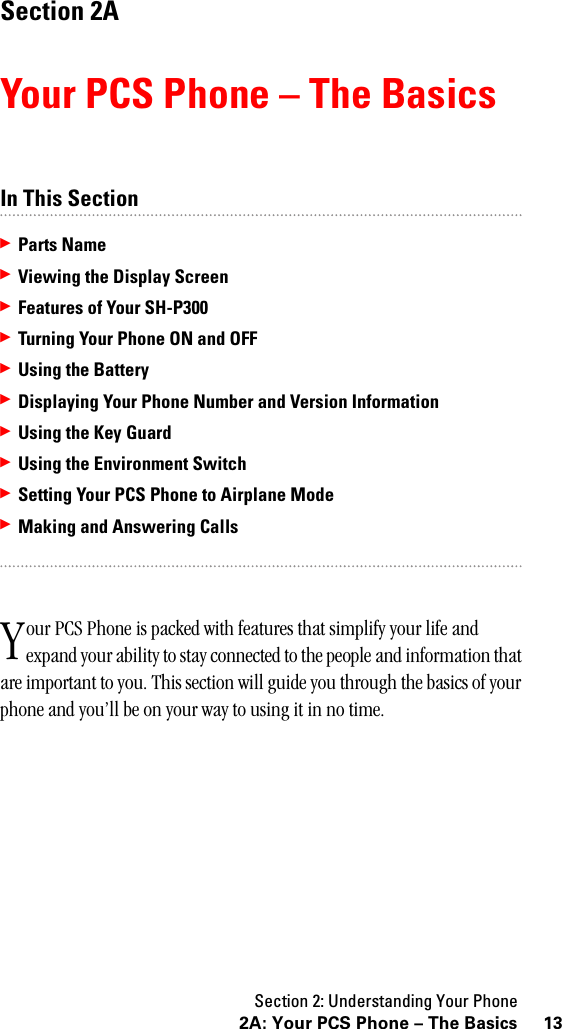 Section 2: Understanding Your Phone132A: Your PCS Phone – The BasicsSection 2AYour PCS Phone – The BasicsIn This Section䊳Parts Name䊳Viewing the Display Screen䊳Features of Your SH-P300䊳Turning Your Phone ON and OFF䊳Using the Battery䊳Displaying Your Phone Number and Version Information䊳Using the Key Guard䊳Using the Environment Switch䊳SettingYourPCSPhonetoAirplaneMode䊳Making and Answering Callsour PCS Phone is packed with features that simplify your life and expand your ability to stay connected to the people and information that are important to you. This section will guide you through the basics of your phone and you’ll be on your way to using it in no time.Y