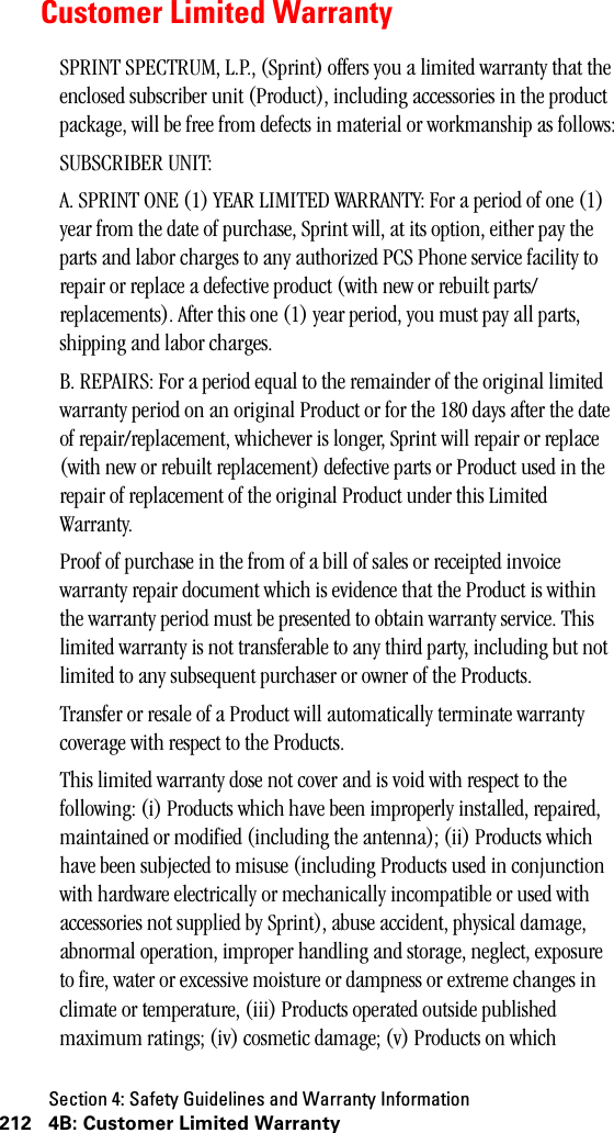 Section 4: Safety Guidelines and Warranty Information212 4B: Customer Limited WarrantyCustomer Limited WarrantySPRINT SPECTRUM, L.P., (Sprint) offers you a limited warranty that the enclosed subscriber unit (Product), including accessories in the product package, will be free from defects in material or workmanship as follows:SUBSCRIBER UNIT:A. SPRINT ONE (1) YEAR LIMITED WARRANTY: For a period of one (1) year from the date of purchase, Sprint will, at its option, either pay the parts and labor charges to any authorized PCS Phone service facility to repair or replace a defective product (with new or rebuilt parts/replacements). After this one (1) year period, you must pay all parts, shipping and labor charges.B. REPAIRS: For a period equal to the remainder of the original limited warranty period on an original Product or for the 180 days after the date of repair/replacement, whichever is longer, Sprint will repair or replace (with new or rebuilt replacement) defective parts or Product used in the repair of replacement of the original Product under this Limited Warranty.Proof of purchase in the from of a bill of sales or receipted invoice warranty repair document which is evidence that the Product is within the warranty period must be presented to obtain warranty service. This limited warranty is not transferable to any third party, including but not limited to any subsequent purchaser or owner of the Products.Transfer or resale of a Product will automatically terminate warranty coverage with respect to the Products.This limited warranty dose not cover and is void with respect to the following: (i) Products which have been improperly installed, repaired, maintained or modified (including the antenna); (ii) Products which have been subjected to misuse (including Products used in conjunction with hardware electrically or mechanically incompatible or used with accessories not supplied by Sprint), abuse accident, physical damage, abnormal operation, improper handling and storage, neglect, exposure to fire, water or excessive moisture or dampness or extreme changes in climate or temperature, (iii) Products operated outside published maximum ratings; (iv) cosmetic damage; (v) Products on which 