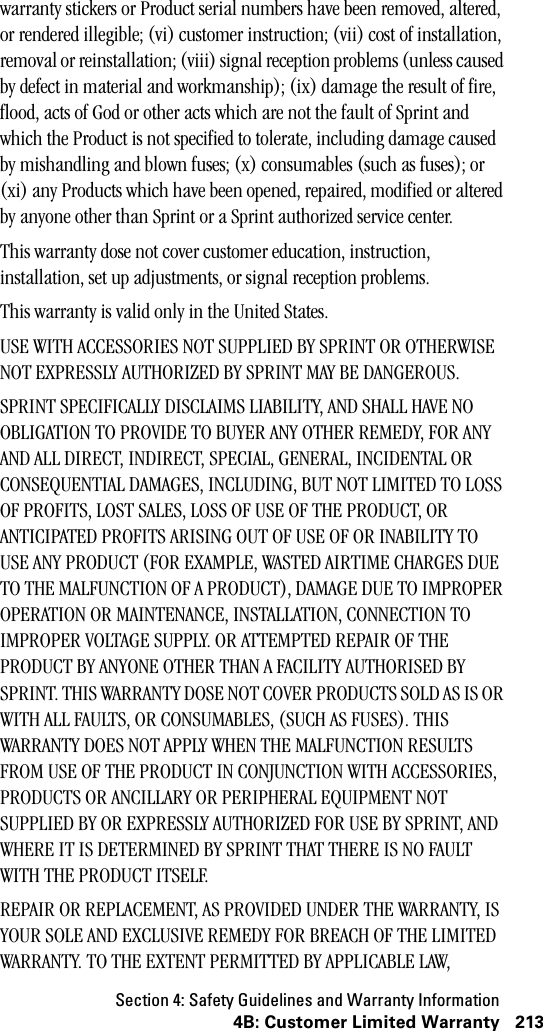 Section 4: Safety Guidelines and Warranty Information2134B: Customer Limited Warrantywarranty stickers or Product serial numbers have been removed, altered, or rendered illegible; (vi) customer instruction; (vii) cost of installation, removal or reinstallation; (viii) signal reception problems (unless caused by defect in material and workmanship); (ix) damage the result of fire, flood, acts of God or other acts which are not the fault of Sprint and which the Product is not specified to tolerate, including damage caused by mishandling and blown fuses; (x) consumables (such as fuses); or (xi) any Products which have been opened, repaired, modified or altered by anyone other than Sprint or a Sprint authorized service center.This warranty dose not cover customer education, instruction, installation, set up adjustments, or signal reception problems.This warranty is valid only in the United States.USE WITH ACCESSORIES NOT SUPPLIED BY SPRINT OR OTHERWISE NOT EXPRESSLY AUTHORIZED BY SPRINT MAY BE DANGEROUS.SPRINT SPECIFICALLY DISCLAIMS LIABILITY, AND SHALL HAVE NO OBLIGATION TO PROVIDE TO BUYER ANY OTHER REMEDY, FOR ANY AND ALL DIRECT, INDIRECT, SPECIAL, GENERAL, INCIDENTAL OR CONSEQUENTIAL DAMAGES, INCLUDING, BUT NOT LIMITED TO LOSS OF PROFITS, LOST SALES, LOSS OF USE OF THE PRODUCT, OR ANTICIPATED PROFITS ARISING OUT OF USE OF OR INABILITY TO USE ANY PRODUCT (FOR EXAMPLE, WASTED AIRTIME CHARGES DUE TO THE MALFUNCTION OF A PRODUCT), DAMAGE DUE TO IMPROPER OPERATION OR MAINTENANCE, INSTALLATION, CONNECTION TO IMPROPER VOLTAGE SUPPLY. OR ATTEMPTED REPAIR OF THE PRODUCT BY ANYONE OTHER THAN A FACILITY AUTHORISED BY SPRINT. THIS WARRANTY DOSE NOT COVER PRODUCTS SOLD AS IS OR WITH ALL FAULTS, OR CONSUMABLES, (SUCH AS FUSES). THIS WARRANTY DOES NOT APPLY WHEN THE MALFUNCTION RESULTS FROM USE OF THE PRODUCT IN CONJUNCTION WITH ACCESSORIES, PRODUCTS OR ANCILLARY OR PERIPHERAL EQUIPMENT NOT SUPPLIED BY OR EXPRESSLY AUTHORIZED FOR USE BY SPRINT, AND WHERE IT IS DETERMINED BY SPRINT THAT THERE IS NO FAULT WITH THE PRODUCT ITSELF.REPAIR OR REPLACEMENT, AS PROVIDED UNDER THE WARRANTY, IS YOUR SOLE AND EXCLUSIVE REMEDY FOR BREACH OF THE LIMITED WARRANTY. TO THE EXTENT PERMITTED BY APPLICABLE LAW, 