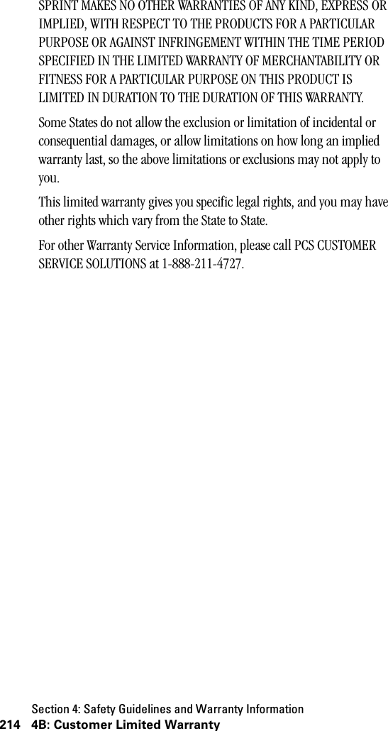 Section 4: Safety Guidelines and Warranty Information214 4B: Customer Limited WarrantySPRINT MAKES NO OTHER WARRANTIES OF ANY KIND, EXPRESS OR IMPLIED, WITH RESPECT TO THE PRODUCTS FOR A PARTICULAR PURPOSE OR AGAINST INFRINGEMENT WITHIN THE TIME PERIOD SPECIFIED IN THE LIMITED WARRANTY OF MERCHANTABILITY OR FITNESS FOR A PARTICULAR PURPOSE ON THIS PRODUCT IS LIMITED IN DURATION TO THE DURATION OF THIS WARRANTY.Some States do not allow the exclusion or limitation of incidental or consequential damages, or allow limitations on how long an implied warranty last, so the above limitations or exclusions may not apply to you.This limited warranty gives you specific legal rights, and you may have other rights which vary from the State to State.For other Warranty Service Information, please call PCS CUSTOMER SERVICE SOLUTIONS at 1-888-211-4727.