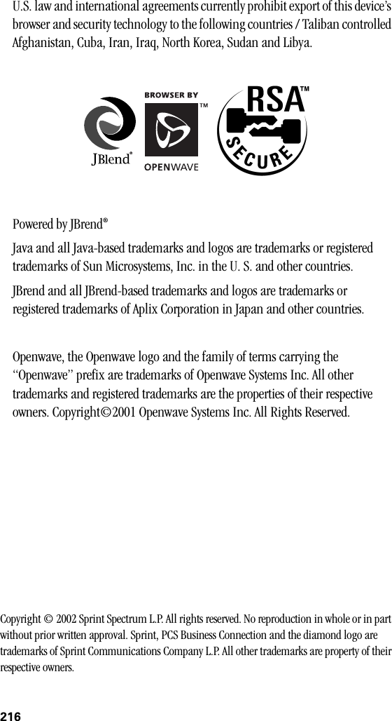 216U.S. law and international agreements currently prohibit export of this device’s browser and security technology to the following countries / Taliban controlled Afghanistan, Cuba, Iran, Iraq, North Korea, Sudan and Libya.Powered by JBrend®Java and all Java-based trademarks and logos are trademarks or registered trademarks of Sun Microsystems, Inc. in the U. S. and other countries.JBrend and all JBrend-based trademarks and logos are trademarks or registered trademarks of Aplix Corporation in Japan and other countries.Openwave, the Openwave logo and the family of terms carrying the “Openwave” prefix are trademarks of Openwave Systems Inc. All other trademarks and registered trademarks are the properties of their respective owners. Copyright©2001 Openwave Systems Inc. All Rights Reserved. Copyright © 2002 Sprint Spectrum L.P. All rights reserved. No reproduction in whole or in part without prior written approval. Sprint, PCS Business Connection and the diamond logo are trademarks of Sprint Communications Company L.P. All other trademarks are property of their respective owners.