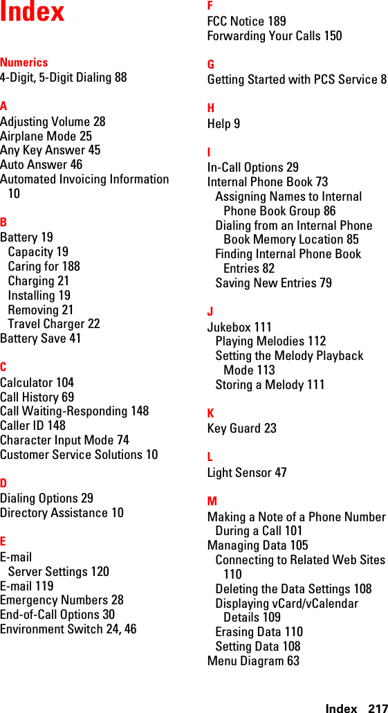 217IndexIndexNumerics4-Digit, 5-Digit Dialing 88AAdjusting Volume 28Airplane Mode 25Any Key Answer 45Auto Answer 46Automated Invoicing Information10BBattery 19Capacity 19Caring for 188Charging 21Installing 19Removing 21Travel Charger 22Battery Save 41CCalculator 104Call History 69Call Waiting-Responding 148Caller ID 148Character Input Mode 74Customer Service Solutions 10DDialing Options 29Directory Assistance 10EE-mailServer Settings 120E-mail 119Emergency Numbers 28End-of-Call Options 30Environment Switch 24, 46FFCC Notice 189Forwarding Your Calls 150GGetting Started with PCS Service 8HHelp 9IIn-Call Options 29Internal Phone Book 73Assigning Names to InternalPhone Book Group 86Dialing from an Internal PhoneBook Memory Location 85Finding Internal Phone BookEntries 82Saving New Entries 79JJukebox 111Playing Melodies 112Setting the Melody PlaybackMode 113Storing a Melody 111KKey Guard 23LLight Sensor 47MMakingaNoteofaPhoneNumberDuringaCall101Managing Data 105Connecting to Related Web Sites110Deleting the Data Settings 108Displaying vCard/vCalendarDetails 109Erasing Data 110Setting Data 108Menu Diagram 63