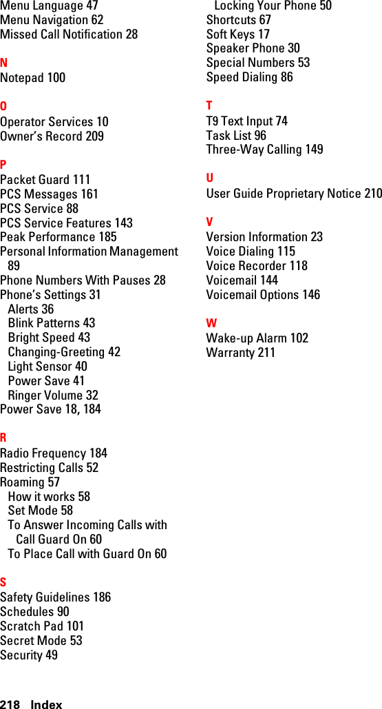 218 IndexMenu Language 47Menu Navigation 62Missed Call Notification 28NNotepad 100OOperator Services 10Owner’s Record 209PPacket Guard 111PCS Messages 161PCS Service 88PCS Service Features 143Peak Performance 185Personal Information Management89Phone Numbers With Pauses 28Phone’s Settings 31Alerts 36Blink Patterns 43Bright Speed 43Changing-Greeting 42Light Sensor 40Power Save 41Ringer Volume 32Power Save 18, 184RRadio Frequency 184Restricting Calls 52Roaming 57How it works 58Set Mode 58To Answer Incoming Calls withCall Guard On 60To Place Call with Guard On 60SSafety Guidelines 186Schedules 90Scratch Pad 101Secret Mode 53Security 49Locking Your Phone 50Shortcuts 67Soft Keys 17Speaker Phone 30Special Numbers 53Speed Dialing 86TT9 Text Input 74Task List 96Three-Way Calling 149UUser Guide Proprietary Notice 210VVersion Information 23Voice Dialing 115Voice Recorder 118Voicemail 144Voicemail Options 146WWake-up Alarm 102Warranty 211