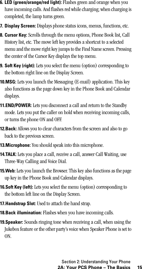 Section 2: Understanding Your Phone152A: Your PCS Phone – The Basics6. LED (green/orange/red light): Flashes green and orange when you have incoming calls. And flashes red while charging; when charging is completed, the lamp turns green.7. Display Screen: Displays phone status icons, menus, functions, etc.8. Cursor Key: Scrolls through the menu options, Phone Book list, Call History list, etc. The move left key provides a shortcut to a selected menu and the move right key jumps to the Find Name screen. Pressing the center of the Cursor Key displays the top menu.9. Soft Key (right): Lets you select the menu (option) corresponding to the bottom right line on the Display Screen.10.MSG: Lets you launch the Messaging (E-mail) application. This key also functions as the page down key in the Phone Book and Calendar displays.11.END/POWER: Lets you disconnect a call and return to the Standby mode. Lets you put the caller on hold when receiving incoming calls, or turns the phone ON and OFF.12.Back: Allows you to clear characters from the screen and also to go back to the previous screen.13.Microphone: You should speak into this microphone.14.TALK: Lets you place a call, receive a call, answer Call Waiting, use Three-Way Calling and Voice Dial.15.Web: Lets you launch the Browser. This key also functions as the page up key in the Phone Book and Calendar displays.16.Soft Key (left): Lets you select the menu (option) corresponding to the bottom left line on the Display Screen.17.Handstrap Slot: Used to attach the hand strap.18.Back illumination: Flashes when you have incoming calls.19.Speaker: Sounds ringing tone when receiving a call, when using the Jukebox feature or the other party’s voice when Speaker Phone is set to ON.