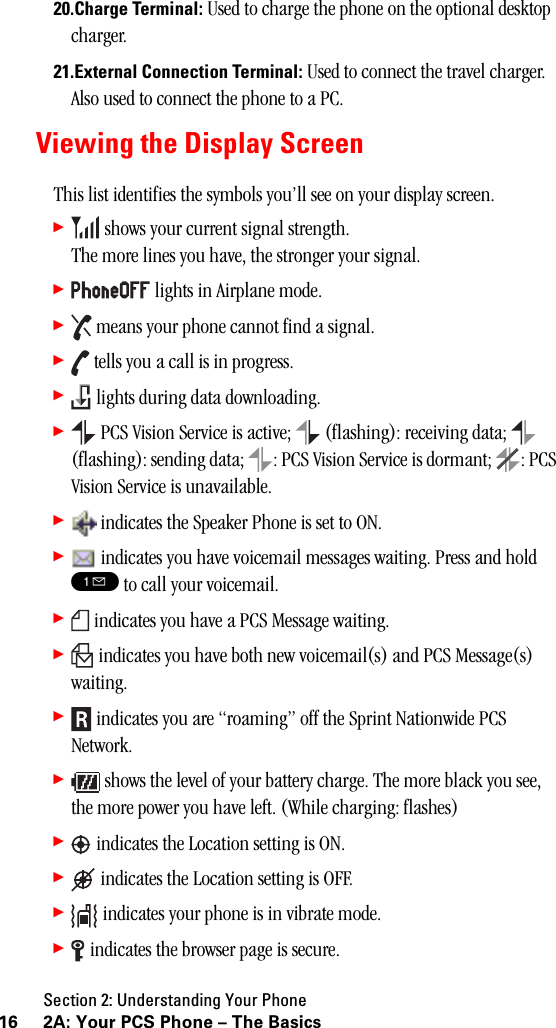 Section 2: Understanding Your Phone16 2A: Your PCS Phone – The Basics20.Charge Terminal: Used to charge the phone on the optional desktop charger.21.External Connection Terminal: Used to connect the travel charger. Also used to connect the phone to a PC.Viewing the Display ScreenThis list identifies the symbols you’ll see on your display screen.䊳 shows your current signal strength. The more lines you have, the stronger your signal.䊳 lights in Airplane mode.䊳 means your phone cannot find a signal.䊳 tells you a call is in progress.䊳 lights during data downloading.䊳 PCS Vision Service is active;   (flashing): receiving data;   (flashing): sending data;  : PCS Vision Service is dormant;  : PCS Vision Service is unavailable.䊳 indicates the Speaker Phone is set to ON.䊳 indicates you have voicemail messages waiting. Press and hold ! to call your voicemail.䊳 indicates you have a PCS Message waiting.䊳 indicates you have both new voicemail(s) and PCS Message(s) waiting.䊳 indicates you are “roaming” off the Sprint Nationwide PCS Network.䊳 shows the level of your battery charge. The more black you see, the more power you have left. (While charging: flashes)䊳 indicates the Location setting is ON.䊳 indicates the Location setting is OFF.䊳 indicates your phone is in vibrate mode.䊳 indicates the browser page is secure.