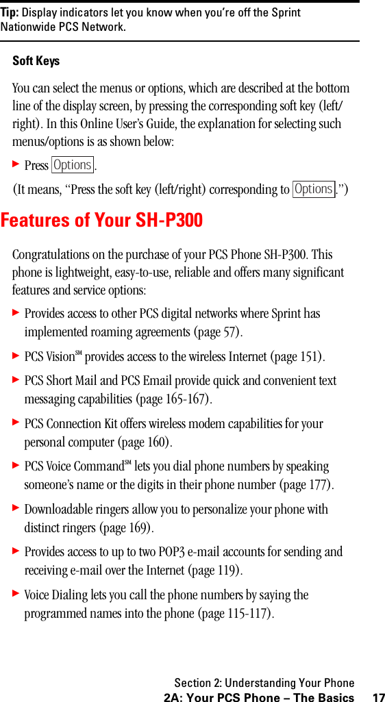 Section 2: Understanding Your Phone172A: Your PCS Phone – The BasicsTip: Display indicators let you know when you’re off the SprintNationwide PCS Network.Soft KeysYou can select the menus or options, which are described at the bottom line of the display screen, by pressing the corresponding soft key (left/right). In this Online User’s Guide, the explanation for selecting such menus/options is as shown below:䊳Press .(It means, “Press the soft key (left/right) corresponding to  .”) Features of Your SH-P300Congratulations on the purchase of your PCS Phone SH-P300. This phone is lightweight, easy-to-use, reliable and offers many significant features and service options:䊳Provides access to other PCS digital networks where Sprint has implemented roaming agreements (page 57).䊳PCS VisionSM provides access to the wireless Internet (page 151).䊳PCS Short Mail and PCS Email provide quick and convenient text messaging capabilities (page 165-167).䊳PCS Connection Kit offers wireless modem capabilities for your personal computer (page 160).䊳PCS Voice CommandSM lets you dial phone numbers by speaking someone’s name or the digits in their phone number (page 177).䊳Downloadable ringers allow you to personalize your phone with distinct ringers (page 169).䊳Provides access to up to two POP3 e-mail accounts for sending and receiving e-mail over the Internet (page 119).䊳Voice Dialing lets you call the phone numbers by saying the programmed names into the phone (page 115-117).OptionsOptions