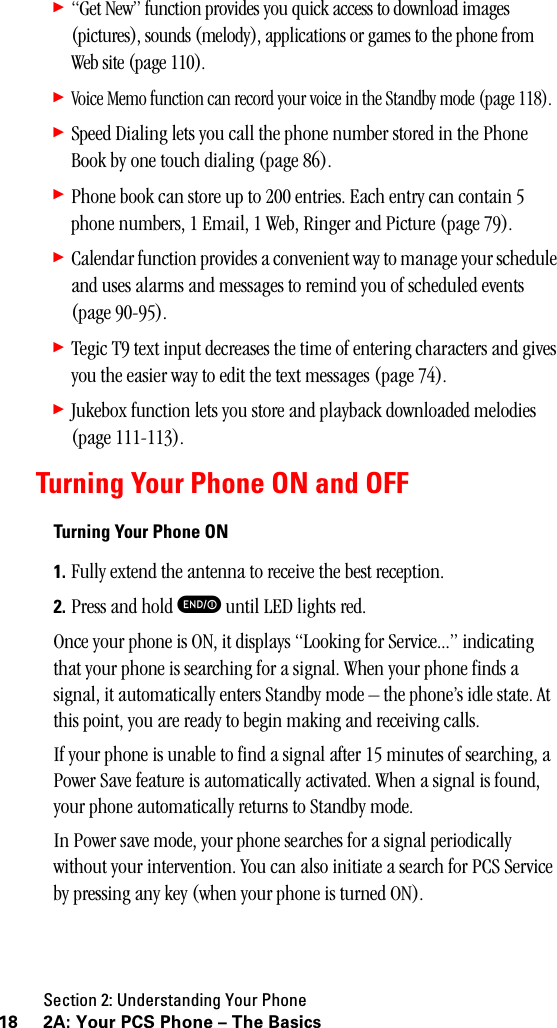 Section 2: Understanding Your Phone18 2A: Your PCS Phone – The Basics䊳“Get New” function provides you quick access to download images (pictures), sounds (melody), applications or games to the phone from Web site (page 110).䊳Voice Memo function can record your voice in the Standby mode (page 118).䊳Speed Dialing lets you call the phone number stored in the Phone Book by one touch dialing (page 86).䊳Phone book can store up to 200 entries. Each entry can contain 5 phone numbers, 1 Email, 1 Web, Ringer and Picture (page 79).䊳Calendar function provides a convenient way to manage your schedule and uses alarms and messages to remind you of scheduled events (page 90-95).䊳Tegic T9 text input decreases the time of entering characters and gives you the easier way to edit the text messages (page 74).䊳Jukebox function lets you store and playback downloaded melodies (page 111-113).Turning Your Phone ON and OFFTurningYourPhoneON1. Fully extend the antenna to receive the best reception.2. Press and hold E until LED lights red.Once your phone is ON, it displays “Looking for Service...” indicating that your phone is searching for a signal. When your phone finds a signal, it automatically enters Standby mode – the phone’s idle state. At this point, you are ready to begin making and receiving calls.If your phone is unable to find a signal after 15 minutes of searching, a Power Save feature is automatically activated. When a signal is found, your phone automatically returns to Standby mode.In Power save mode, your phone searches for a signal periodically without your intervention. You can also initiate a search for PCS Service by pressing any key (when your phone is turned ON).