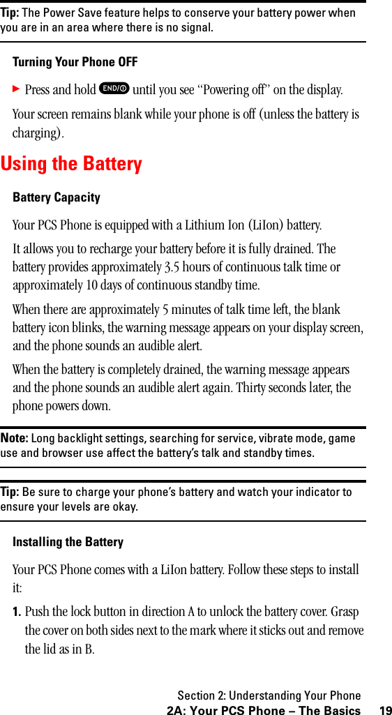 Section 2: Understanding Your Phone192A: Your PCS Phone – The BasicsTip: The Power Save feature helps to conserve your battery power whenyou are in an area where there is no signal.Turning Your Phone OFF䊳Press and hold E until you see “Powering off” on the display.Your screen remains blank while your phone is off (unless the battery is charging).Using the BatteryBattery CapacityYour PCS Phone is equipped with a Lithium Ion (LiIon) battery.It allows you to recharge your battery before it is fully drained. The battery provides approximately 3.5 hours of continuous talk time or approximately 10 days of continuous standby time. When there are approximately 5 minutes of talk time left, the blank battery icon blinks, the warning message appears on your display screen, and the phone sounds an audible alert.When the battery is completely drained, the warning message appears and the phone sounds an audible alert again. Thirty seconds later, the phone powers down.Note: Long backlight settings, searching for service, vibrate mode, gameuse and browser use affect the battery’s talk and standby times.Tip: Be sure to charge your phone’s battery and watch your indicator toensure your levels are okay.Installing the BatteryYour PCS Phone comes with a LiIon battery. Follow these steps to install it:1. Push the lock button in direction A to unlock the battery cover. Grasp the cover on both sides next to the mark where it sticks out and remove the lid as in B.