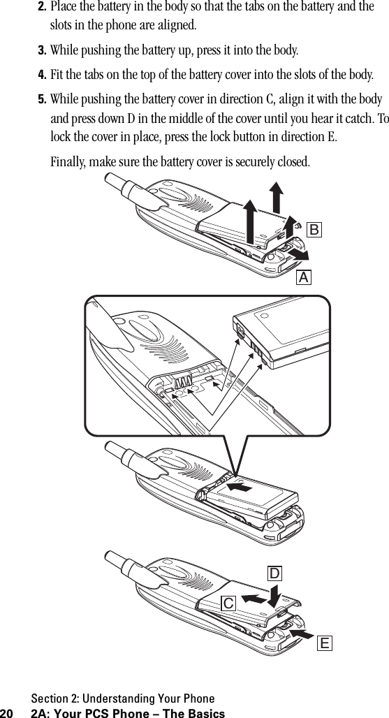 Section 2: Understanding Your Phone20 2A: Your PCS Phone – The Basics2. Place the battery in the body so that the tabs on the battery and the slots in the phone are aligned.3. While pushing the battery up, press it into the body.4. Fit the tabs on the top of the battery cover into the slots of the body.5. While pushing the battery cover in direction C, align it with the body and press down D in the middle of the cover until you hear it catch. To lock the cover in place, press the lock button in direction E.Finally, make sure the battery cover is securely closed.DECBA