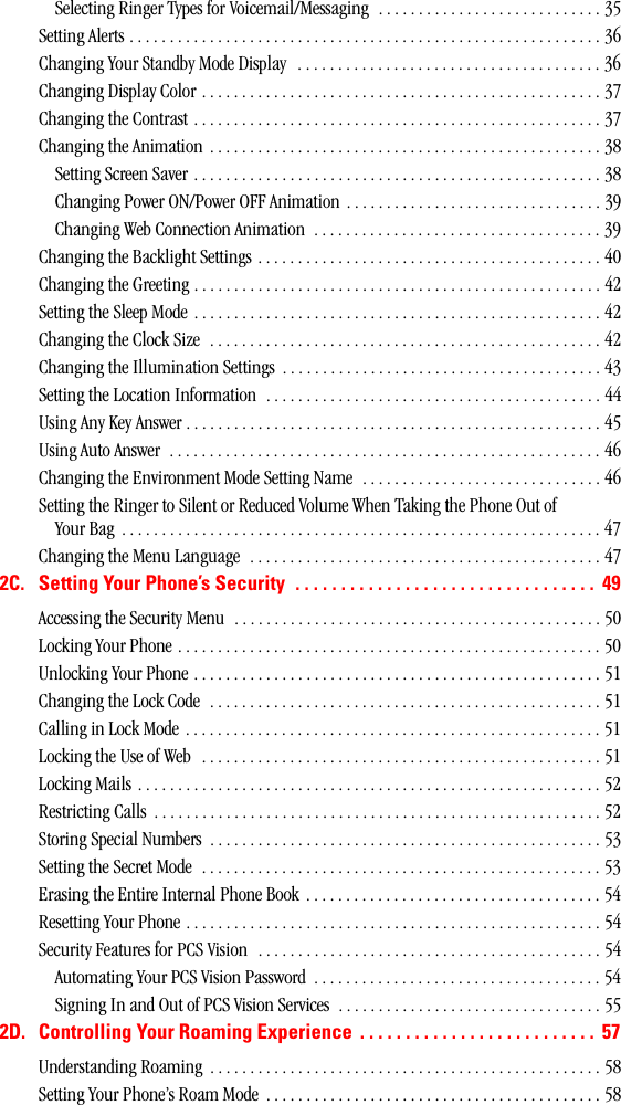 Selecting Ringer Types for Voicemail/Messaging  . . . . . . . . . . . . . . . . . . . . . . . . . . . . 35Setting Alerts . . . . . . . . . . . . . . . . . . . . . . . . . . . . . . . . . . . . . . . . . . . . . . . . . . . . . . . . . . . 36Changing Your Standby Mode Display   . . . . . . . . . . . . . . . . . . . . . . . . . . . . . . . . . . . . . . 36Changing Display Color . . . . . . . . . . . . . . . . . . . . . . . . . . . . . . . . . . . . . . . . . . . . . . . . . . 37Changing the Contrast . . . . . . . . . . . . . . . . . . . . . . . . . . . . . . . . . . . . . . . . . . . . . . . . . . . 37Changing the Animation  . . . . . . . . . . . . . . . . . . . . . . . . . . . . . . . . . . . . . . . . . . . . . . . . . 38Setting Screen Saver . . . . . . . . . . . . . . . . . . . . . . . . . . . . . . . . . . . . . . . . . . . . . . . . . . . 38Changing Power ON/Power OFF Animation  . . . . . . . . . . . . . . . . . . . . . . . . . . . . . . . . 39Changing Web Connection Animation  . . . . . . . . . . . . . . . . . . . . . . . . . . . . . . . . . . . . 39Changing the Backlight Settings . . . . . . . . . . . . . . . . . . . . . . . . . . . . . . . . . . . . . . . . . . . 40Changing the Greeting . . . . . . . . . . . . . . . . . . . . . . . . . . . . . . . . . . . . . . . . . . . . . . . . . . . 42Setting the Sleep Mode . . . . . . . . . . . . . . . . . . . . . . . . . . . . . . . . . . . . . . . . . . . . . . . . . . . 42Changing the Clock Size  . . . . . . . . . . . . . . . . . . . . . . . . . . . . . . . . . . . . . . . . . . . . . . . . . 42Changing the Illumination Settings  . . . . . . . . . . . . . . . . . . . . . . . . . . . . . . . . . . . . . . . . 43Setting the Location Information  . . . . . . . . . . . . . . . . . . . . . . . . . . . . . . . . . . . . . . . . . . 44Using Any Key Answer . . . . . . . . . . . . . . . . . . . . . . . . . . . . . . . . . . . . . . . . . . . . . . . . . . . . 45Using Auto Answer  . . . . . . . . . . . . . . . . . . . . . . . . . . . . . . . . . . . . . . . . . . . . . . . . . . . . . . 46Changing the Environment Mode Setting Name  . . . . . . . . . . . . . . . . . . . . . . . . . . . . . . 46Setting the Ringer to Silent or Reduced Volume When Taking the Phone Out of Your Bag  . . . . . . . . . . . . . . . . . . . . . . . . . . . . . . . . . . . . . . . . . . . . . . . . . . . . . . . . . . . . 47Changing the Menu Language  . . . . . . . . . . . . . . . . . . . . . . . . . . . . . . . . . . . . . . . . . . . . 472C. SettingYourPhone’sSecurity ................................. 49Accessing the Security Menu  . . . . . . . . . . . . . . . . . . . . . . . . . . . . . . . . . . . . . . . . . . . . . . 50Locking Your Phone . . . . . . . . . . . . . . . . . . . . . . . . . . . . . . . . . . . . . . . . . . . . . . . . . . . . . 50Unlocking Your Phone . . . . . . . . . . . . . . . . . . . . . . . . . . . . . . . . . . . . . . . . . . . . . . . . . . . 51Changing the Lock Code  . . . . . . . . . . . . . . . . . . . . . . . . . . . . . . . . . . . . . . . . . . . . . . . . . 51Calling in Lock Mode . . . . . . . . . . . . . . . . . . . . . . . . . . . . . . . . . . . . . . . . . . . . . . . . . . . . 51Locking the Use of Web  . . . . . . . . . . . . . . . . . . . . . . . . . . . . . . . . . . . . . . . . . . . . . . . . . . 51Locking Mails . . . . . . . . . . . . . . . . . . . . . . . . . . . . . . . . . . . . . . . . . . . . . . . . . . . . . . . . . . 52Restricting Calls  . . . . . . . . . . . . . . . . . . . . . . . . . . . . . . . . . . . . . . . . . . . . . . . . . . . . . . . . 52Storing Special Numbers  . . . . . . . . . . . . . . . . . . . . . . . . . . . . . . . . . . . . . . . . . . . . . . . . . 53Setting the Secret Mode  . . . . . . . . . . . . . . . . . . . . . . . . . . . . . . . . . . . . . . . . . . . . . . . . . . 53Erasing the Entire Internal Phone Book  . . . . . . . . . . . . . . . . . . . . . . . . . . . . . . . . . . . . . 54Resetting Your Phone . . . . . . . . . . . . . . . . . . . . . . . . . . . . . . . . . . . . . . . . . . . . . . . . . . . . 54Security Features for PCS Vision  . . . . . . . . . . . . . . . . . . . . . . . . . . . . . . . . . . . . . . . . . . . 54Automating Your PCS Vision Password  . . . . . . . . . . . . . . . . . . . . . . . . . . . . . . . . . . . . 54Signing In and Out of PCS Vision Services  . . . . . . . . . . . . . . . . . . . . . . . . . . . . . . . . . 552D. Controlling Your Roaming Experience . ......................... 57Understanding Roaming  . . . . . . . . . . . . . . . . . . . . . . . . . . . . . . . . . . . . . . . . . . . . . . . . . 58Setting Your Phone’s Roam Mode  . . . . . . . . . . . . . . . . . . . . . . . . . . . . . . . . . . . . . . . . . . 58