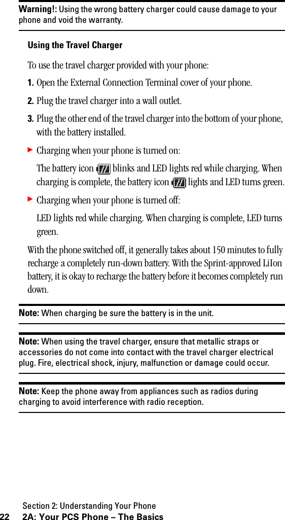 Section 2: Understanding Your Phone22 2A: Your PCS Phone – The BasicsWarning!: Using the wrong battery charger could cause damage to yourphone and void the warranty.Using the Travel ChargerTo use the travel charger provided with your phone:1. Open the External Connection Terminal cover of your phone.2. Plug the travel charger into a wall outlet.3. Plug the other end of the travel charger into the bottom of your phone, with the battery installed.䊳Charging when your phone is turned on:The battery icon   blinks and LED lights red while charging. When charging is complete, the battery icon   lights and LED turns green.䊳Charging when your phone is turned off:LED lights red while charging. When charging is complete, LED turns green.With the phone switched off, it generally takes about 150 minutes to fully recharge a completely run-down battery. With the Sprint-approved LiIon battery, it is okay to recharge the battery before it becomes completely run down.Note: When charging be sure the battery is in the unit.Note: When using the travel charger, ensure that metallic straps oraccessories do not come into contact with the travel charger electricalplug. Fire, electrical shock, injury, malfunction or damage could occur.Note: Keep the phone away from appliances such as radios duringcharging to avoid interference with radio reception.