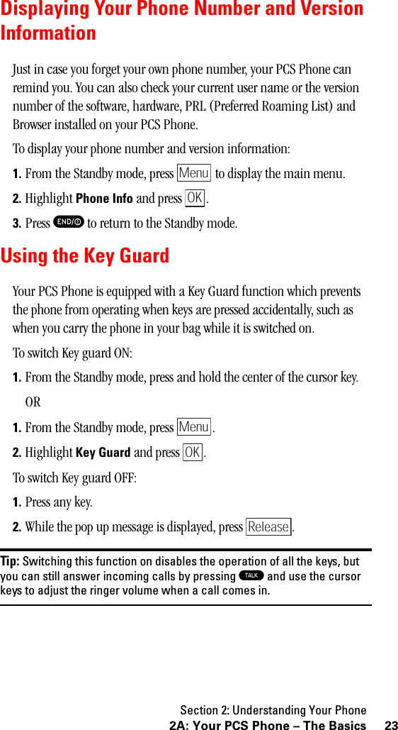 Section 2: Understanding Your Phone232A: Your PCS Phone – The BasicsDisplaying Your Phone Number and VersionInformationJust in case you forget your own phone number, your PCS Phone can remind you. You can also check your current user name or the version number of the software, hardware, PRL (Preferred Roaming List) and Browser installed on your PCS Phone.To display your phone number and version information:1. From the Standby mode, press   to display the main menu.2. Highlight Phone Info and press  .3. Press E to return to the Standby mode.Using the Key GuardYour PCS Phone is equipped with a Key Guard function which prevents the phone from operating when keys are pressed accidentally, such as when you carry the phone in your bag while it is switched on.To switch Key guard ON:1. From the Standby mode, press and hold the center of the cursor key.OR1. From the Standby mode, press  .2. Highlight Key Guard and press  .To switch Key guard OFF:1. Press any key.2. While the pop up message is displayed, press  .Tip: Switching this function on disables the operation of all the keys, butyou can still answer incoming calls by pressing Tandusethecursorkeys to adjust the ringer volume when a call comes in.MenuOKMenuOKRelease