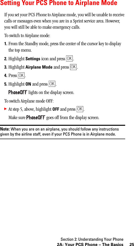 Section 2: Understanding Your Phone252A: Your PCS Phone – The BasicsSetting Your PCS Phone to Airplane ModeIf you set your PCS Phone to Airplane mode, you will be unable to receive calls or messages even when you are in a Sprint service area. However, you will still be able to make emergency calls.To switch to Airplane mode:1. From the Standby mode, press the center of the cursor key to display the top menu.2. Highlight Settings icon and press  .3. Highlight Airplane Mode and press  .4. Press .5. Highlight ON and press  . lights on the display screen.To switch Airplane mode OFF:䊳At step 5, above, highlight OFF and press  .Make sure   goes off from the display screen.Note: When you are on an airplane, you should follow any instructionsgiven by the airline staff, even if your PCS Phone is in Airplane mode.OKOKOKOKOK