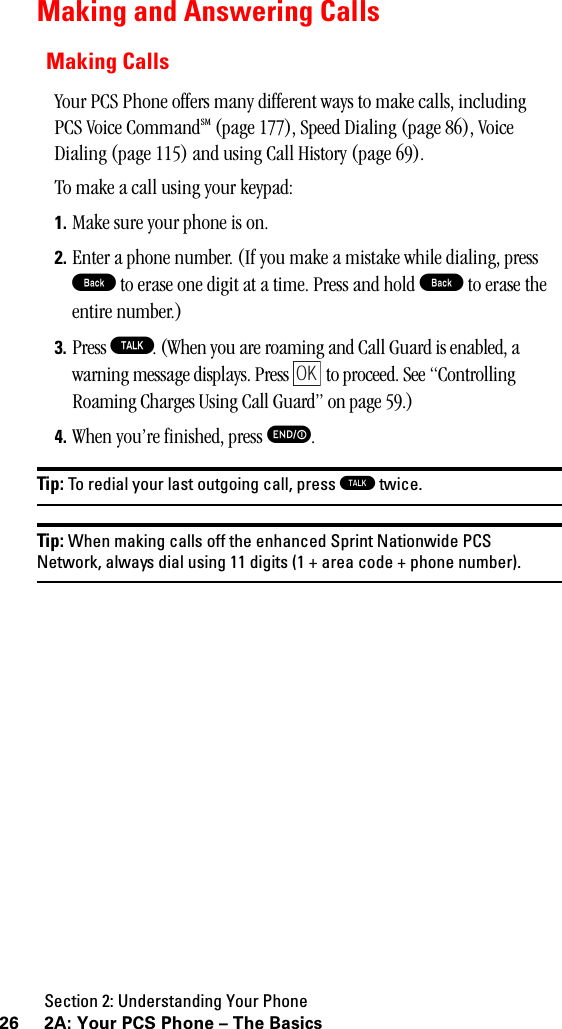 Section 2: Understanding Your Phone26 2A: Your PCS Phone – The BasicsMaking and Answering CallsMaking CallsYour PCS Phone offers many different ways to make calls, including PCS Voice CommandSM (page 177), Speed Dialing (page 86), Voice Dialing (page 115) and using Call History (page 69).To make a call using your keypad:1. Make sure your phone is on.2. Enter a phone number. (If you make a mistake while dialing, press B to erase one digit at a time. Press and hold B to erase the entire number.)3. Press T. (When you are roaming and Call Guard is enabled, a warning message displays. Press   to proceed. See “Controlling Roaming Charges Using Call Guard” on page 59.)4. When you’re finished, press E.Tip: To redial your last outgoing call, press Ttwice.Tip: When making calls off the enhanced Sprint Nationwide PCSNetwork, always dial using 11 digits (1 + area code + phone number).OK