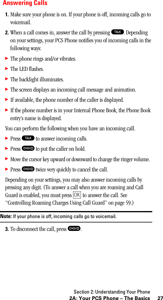 Section 2: Understanding Your Phone272A: Your PCS Phone – The BasicsAnswering Calls1. Make sure your phone is on. If your phone is off, incoming calls go to voicemail.2. When a call comes in, answer the call by pressing T. Depending on your settings, your PCS Phone notifies you of incoming calls in the following ways:䊳The phone rings and/or vibrates.䊳The LED flashes.䊳The backlight illuminates.䊳The screen displays an incoming call message and animation.䊳If available, the phone number of the caller is displayed.䊳If the phone number is in your Internal Phone Book, the Phone Book entry’s name is displayed.You can perform the following when you have an incoming call.䊳Press T to answer incoming calls.䊳Press E to put the caller on hold.䊳Move the cursor key upward or downward to change the ringer volume.䊳Press E twice very quickly to cancel the call.Depending on your settings, you may also answer incoming calls by pressing any digit. (To answer a call when you are roaming and Call Guard is enabled, you must press   to answer the call. See “Controlling Roaming Charges Using Call Guard” on page 59.)Note: If your phone is off, incoming calls go to voicemail.3. To disconnect the call, press E.OK