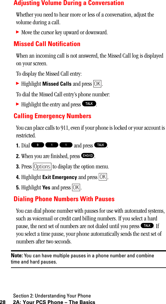 Section 2: Understanding Your Phone28 2A: Your PCS Phone – The BasicsAdjusting Volume During a ConversationWhether you need to hear more or less of a conversation, adjust the volume during a call.䊳Move the cursor key upward or downward.Missed Call NotificationWhen an incoming call is not answered, the Missed Call log is displayed on your screen.To display the Missed Call entry:䊳Highlight Missed Calls and press  .To dial the Missed Call entry’s phone number:䊳Highlight the entry and press T.Calling Emergency NumbersYou can place calls to 911, even if your phone is locked or your account is restricted.1. Dial 9 1 1 and press T.2. When you are finished, press E.3. Press   to display the option menu.4. Highlight Exit Emergency and press  .5. Highlight Yes and press  .Dialing Phone Numbers With PausesYou can dial phone number with pauses for use with automated systems, such as voicemail or credit card billing numbers. If you select a hard pause, the next set of numbers are not dialed until you press T. If you select a time pause, your phone automatically sends the next set of numbers after two seconds.Note: You can have multiple pauses in a phone number and combinetimeandhardpauses.OKOptionsOKOK