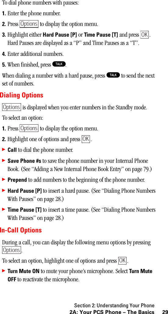 Section 2: Understanding Your Phone292A: Your PCS Phone – The BasicsTo dial phone numbers with pauses:1. Enter the phone number.2. Press   to display the option menu.3. Highlight either Hard Pause [P] or Time Pause [T] and press  . Hard Pauses are displayed as a “P” and Time Pauses as a “T”.4. Enter additional numbers.5. When finished, press T.When dialing a number with a hard pause, press T to send the next set of numbers.Dialing Options is displayed when you enter numbers in the Standby mode.To select an option:1. Press   to display the option menu.2. Highlight one of options and press  .䊳Call to dial the phone number.䊳Save Phone #s to save the phone number in your Internal Phone Book. (See “Adding a New Internal Phone Book Entry” on page 79.)䊳Prepend to add numbers to the beginning of the phone number.䊳Hard Pause [P] to insert a hard pause. (See “Dialing Phone Numbers With Pauses” on page 28.)䊳Time Pause [T] to insert a time pause. (See “Dialing Phone Numbers With Pauses” on page 28.)In-Call OptionsDuring a call, you can display the following menu options by pressing .To select an option, highlight one of options and press  .䊳Turn Mute ON to mute your phone’s microphone. Select Turn MuteOFF to reactivate the microphone.OptionsOKOptionsOptionsOKOptionsOK