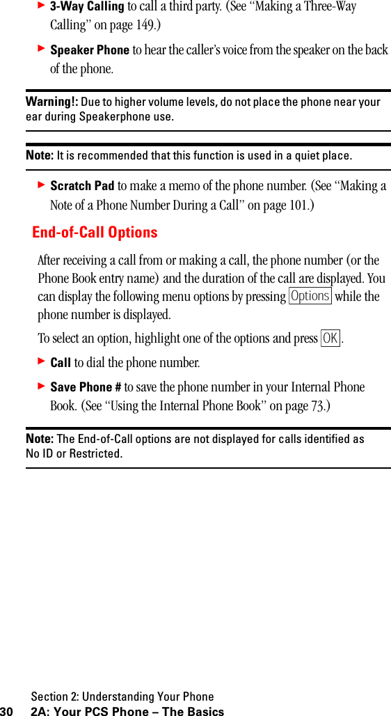 Section 2: Understanding Your Phone30 2A: Your PCS Phone – The Basics䊳3-Way Calling to call a third party. (See “Making a Three-Way Calling” on page 149.)䊳Speaker Phone to hear the caller’s voice from the speaker on the back of the phone.Warning!: Due to higher volume levels, do not place the phone near yourear during Speakerphone use.Note: It is recommended that this function is used in a quiet place.䊳Scratch Pad to make a memo of the phone number. (See “Making a Note of a Phone Number During a Call” on page 101.)End-of-Call OptionsAfter receiving a call from or making a call, the phone number (or the Phone Book entry name) and the duration of the call are displayed. You can display the following menu options by pressing   while the phone number is displayed.To select an option, highlight one of the options and press  .䊳Call to dial the phone number.䊳Save Phone # to save the phone number in your Internal Phone Book. (See “Using the Internal Phone Book” on page 73.)Note: The End-of-Call options are not displayed for calls identified asNo ID or Restricted.OptionsOK