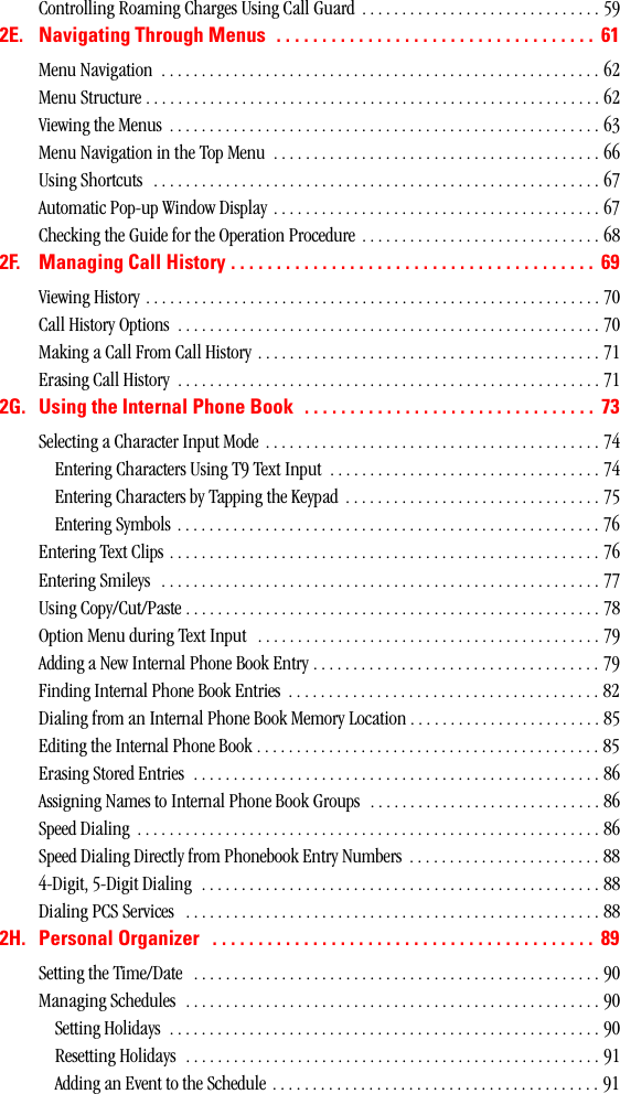 Controlling Roaming Charges Using Call Guard  . . . . . . . . . . . . . . . . . . . . . . . . . . . . . . 592E. NavigatingThroughMenus ................................... 61Menu Navigation  . . . . . . . . . . . . . . . . . . . . . . . . . . . . . . . . . . . . . . . . . . . . . . . . . . . . . . . 62Menu Structure . . . . . . . . . . . . . . . . . . . . . . . . . . . . . . . . . . . . . . . . . . . . . . . . . . . . . . . . . 62Viewing the Menus  . . . . . . . . . . . . . . . . . . . . . . . . . . . . . . . . . . . . . . . . . . . . . . . . . . . . . . 63Menu Navigation in the Top Menu  . . . . . . . . . . . . . . . . . . . . . . . . . . . . . . . . . . . . . . . . . 66Using Shortcuts   . . . . . . . . . . . . . . . . . . . . . . . . . . . . . . . . . . . . . . . . . . . . . . . . . . . . . . . . 67Automatic Pop-up Window Display . . . . . . . . . . . . . . . . . . . . . . . . . . . . . . . . . . . . . . . . . 67Checking the Guide for the Operation Procedure . . . . . . . . . . . . . . . . . . . . . . . . . . . . . . 682F. ManagingCallHistory........................................ 69Viewing History . . . . . . . . . . . . . . . . . . . . . . . . . . . . . . . . . . . . . . . . . . . . . . . . . . . . . . . . . 70Call History Options  . . . . . . . . . . . . . . . . . . . . . . . . . . . . . . . . . . . . . . . . . . . . . . . . . . . . . 70Making a Call From Call History . . . . . . . . . . . . . . . . . . . . . . . . . . . . . . . . . . . . . . . . . . . 71Erasing Call History  . . . . . . . . . . . . . . . . . . . . . . . . . . . . . . . . . . . . . . . . . . . . . . . . . . . . . 712G. UsingtheInternalPhoneBook ................................ 73Selecting a Character Input Mode . . . . . . . . . . . . . . . . . . . . . . . . . . . . . . . . . . . . . . . . . . 74Entering Characters Using T9 Text Input  . . . . . . . . . . . . . . . . . . . . . . . . . . . . . . . . . . 74Entering Characters by Tapping the Keypad  . . . . . . . . . . . . . . . . . . . . . . . . . . . . . . . . 75Entering Symbols  . . . . . . . . . . . . . . . . . . . . . . . . . . . . . . . . . . . . . . . . . . . . . . . . . . . . . 76Entering Text Clips . . . . . . . . . . . . . . . . . . . . . . . . . . . . . . . . . . . . . . . . . . . . . . . . . . . . . . 76Entering Smileys   . . . . . . . . . . . . . . . . . . . . . . . . . . . . . . . . . . . . . . . . . . . . . . . . . . . . . . . 77Using Copy/Cut/Paste . . . . . . . . . . . . . . . . . . . . . . . . . . . . . . . . . . . . . . . . . . . . . . . . . . . . 78Option Menu during Text Input   . . . . . . . . . . . . . . . . . . . . . . . . . . . . . . . . . . . . . . . . . . . 79Adding a New Internal Phone Book Entry . . . . . . . . . . . . . . . . . . . . . . . . . . . . . . . . . . . . 79Finding Internal Phone Book Entries  . . . . . . . . . . . . . . . . . . . . . . . . . . . . . . . . . . . . . . . 82Dialing from an Internal Phone Book Memory Location . . . . . . . . . . . . . . . . . . . . . . . . 85Editing the Internal Phone Book . . . . . . . . . . . . . . . . . . . . . . . . . . . . . . . . . . . . . . . . . . . 85Erasing Stored Entries  . . . . . . . . . . . . . . . . . . . . . . . . . . . . . . . . . . . . . . . . . . . . . . . . . . . 86Assigning Names to Internal Phone Book Groups   . . . . . . . . . . . . . . . . . . . . . . . . . . . . . 86Speed Dialing  . . . . . . . . . . . . . . . . . . . . . . . . . . . . . . . . . . . . . . . . . . . . . . . . . . . . . . . . . . 86Speed Dialing Directly from Phonebook Entry Numbers  . . . . . . . . . . . . . . . . . . . . . . . . 884-Digit, 5-Digit Dialing  . . . . . . . . . . . . . . . . . . . . . . . . . . . . . . . . . . . . . . . . . . . . . . . . . . 88Dialing PCS Services   . . . . . . . . . . . . . . . . . . . . . . . . . . . . . . . . . . . . . . . . . . . . . . . . . . . . 882H. PersonalOrganizer .......................................... 89Setting the Time/Date   . . . . . . . . . . . . . . . . . . . . . . . . . . . . . . . . . . . . . . . . . . . . . . . . . . . 90Managing Schedules  . . . . . . . . . . . . . . . . . . . . . . . . . . . . . . . . . . . . . . . . . . . . . . . . . . . . 90Setting Holidays  . . . . . . . . . . . . . . . . . . . . . . . . . . . . . . . . . . . . . . . . . . . . . . . . . . . . . . 90Resetting Holidays  . . . . . . . . . . . . . . . . . . . . . . . . . . . . . . . . . . . . . . . . . . . . . . . . . . . . 91Adding an Event to the Schedule . . . . . . . . . . . . . . . . . . . . . . . . . . . . . . . . . . . . . . . . . 91